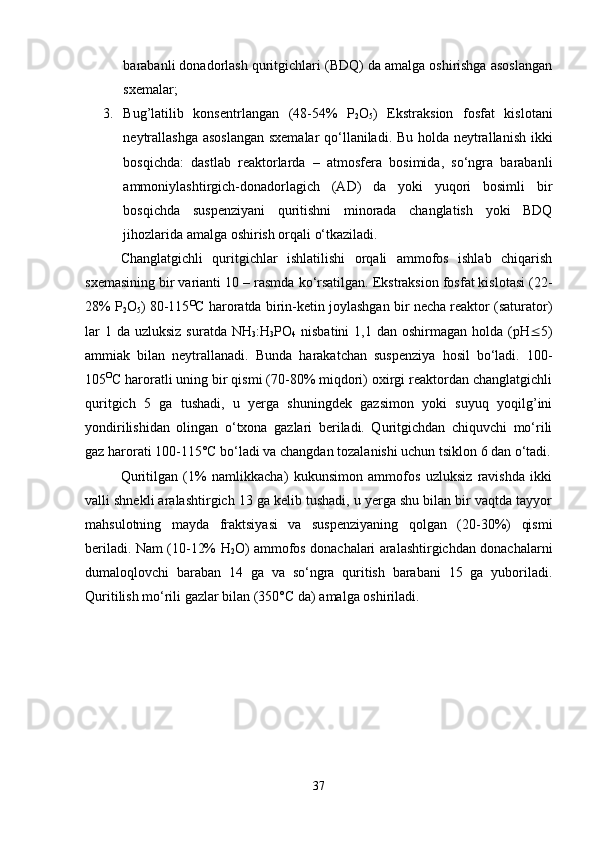 barabanli donadorlash quritgichlari (BDQ) da amalga oshirishga asoslangan
sxemalar;
3. Bug’latilib   konsentrlangan   (48-54%   P
2 O
5 )   Ekstraksion   fosfat   kislotani
neytrallashga asoslangan sxemalar qo‘llaniladi. Bu holda neytrallanish ikki
bosqichda:   dastlab   reaktorlarda   –   atmosfera   bosimida,   so‘ngra   barabanli
ammoniylashtirgich-donadorlagich   (AD)   da   yoki   yuqori   bosimli   bir
bosqichda   suspenziyani   quritishni   minorada   changlatish   yoki   BDQ
jihozlarida amalga oshirish orqali o‘tkaziladi.
C h anglatgichli   quritgichlar   ishlatilishi   orqali   ammofos   ishlab   chiqarish
sxemasining bir varianti 10   – rasmda ko‘rsatilgan. Ekstraksion fosfat kislotasi (22-
28%   P
2 O
5 ) 80-115 O
C  haroratda birin-ketin joylashgan bir necha reaktor (saturator)
lar   1 da  uzluksiz  suratda  NH
3 :H
3 PO
4   nisbatini  1,1  dan oshirmagan  holda  ( pH  5)
ammiak   bilan   neytrallanadi.   Bunda   harakatchan   suspenziya   hosil   bo‘ladi.   100-
105 O
C haroratli uning bir qismi (70-80% miqdori) oxirgi reaktordan changlatgichli
quritgich   5   ga   tushadi,   u   yerga   shuningdek   gazsimon   yoki   suyuq   yoqilg’ini
yondirilishidan   olingan   o‘txona   gazlari   beriladi.   Quritgichdan   chiquvchi   mo‘rili
gaz harorati 100-115°C bo‘ladi va changdan tozalanishi uchun tsiklon 6 dan o‘tadi.
Quritilgan   (1%   namlikkacha)   kukunsimon   ammofos   uzluksiz   ravishda   ikki
valli shnekli aralashtirgich 13 ga kelib tushadi, u yerga shu bilan bir vaqtda tayyor
mahsulotning   mayda   fraktsiyasi   va   suspenziyaning   qolgan   (20-30%)   qismi
beriladi. Nam (10-12%   H
2 O) ammofos donachalari aralashtirgichdan donachalarni
dumaloqlovchi   baraban   14   ga   va   so‘ngra   quritish   barabani   15   ga   yuboriladi.
Quritilish mo‘rili gazlar bilan (350° C  da) amalga oshiriladi.
37 