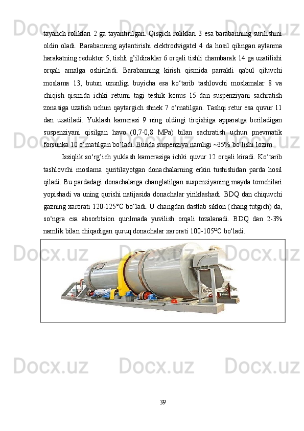 tayanch roliklari 2 ga tayantirilgan. Qisgich roliklari 3 esa barabanning surilishini
oldin   oladi.   Barabanning   aylantirishi   elektrodvigatel   4   da   hosil   qilingan   aylanma
harakatning reduktor 5, tishli g’ildiraklar 6 orqali tishli chambarak 14 ga uzatilishi
orqali   amalga   oshiriladi.   Barabanning   kirish   qismida   parrakli   qabul   qiluvchi
moslama   13,   butun   uzunligi   buyicha   esa   ko‘tarib   tashlovchi   moslamalar   8   va
chiqish   qismida   ichki   returni   tagi   teshik   konus   15   dan   suspenziyani   sachratish
zonasiga uzatish uchun qaytargich shnek 7 o‘rnatilgan. Tashqi retur esa quvur 11
dan   uzatiladi.   Yuklash   kamerasi   9   ning   oldingi   tirqishiga   apparatga   beriladigan
suspenziyani   qisilgan   havo   (0,7-0,8   MPa)   bilan   sachratish   uchun   pnevmatik
forsunka 10 o‘rnatilgan bo‘ladi. Bunda suspenziya namligi ~35% bo‘lishi lozim. 
Issiqlik so‘rg’ich yuklash kamerasiga ichki quvur 12 orqali kiradi. Ko‘tarib
tashlovchi   moslama   quritilayotgan   donachalarning   erkin   tushishidan   parda   hosil
qiladi. Bu pardadagi donachalarga changlatilgan suspenziyaning mayda tomchilari
yopishadi va uning qurishi natijasida donachalar yiriklashadi. BDQ dan chiquvchi
gazning xarorati 120-125°C bo‘ladi. U changdan dastlab siklon (chang tutgich) da,
so‘ngra   esa   absorbtsion   qurilmada   yuvilish   orqali   tozalanadi.   BDQ   dan   2-3%
namlik bilan chiqadigan quruq donachalar xarorati 100-105 O
C  bo‘ladi.
39 