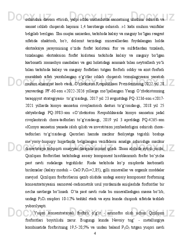 oshirishni   davom   ettirish,   yalpi   ichki   mahsulotda   sanoatning   ulushini   oshirish   va
sanoat   ishlab   chiqarish   hajmini   1,4   barobarga   oshirish...»1   kabi   muhim   vazifalar
belgilab berilgan. Shu nuqtai nazardan, tarkibida kalsiy va magniy bo lgan reagentʻ
sifatida   ohaktosh,   bo r,   dolomit   tarzidagi   minerallardan   foydalangan   holda	
ʻ
ekstraksiya   jarayonining   o zida   fosfat   kislotani   ftor   va   sulfatlardan   tozalash,	
ʻ
tozalangan   ekstraksion   fosfat   kislotani   tarkibida   kalsiy   va   magniy   bo lgan	
ʻ
karbonatli   xomashyo   manbalari   va   gaz   holatidagi   ammiak   bilan   neytrallash   yo li	
ʻ
bilan   tarkibida   kalsiy   va   magniy   fosfatlari   tutgan   fosforli   oddiy   va   azot-fosforli
murakkab   sifati   yaxshilangan   o g itlar   ishlab   chiqarish   texnologiyasini   yaratish	
ʻ ʻ
muhim ahamiyat kasb etadi. O zbekiston Respublikasi Prezidentining 2022 yil 28
ʻ
yanvardagi   PF-60-son   «2022-2026   yillarga   mo ljallangan   Yangi   O zbekistonning	
ʻ ʻ
taraqqiyot strategiyasi»  to g risidagi, 2017 yil 23 avgustdagi PQ-3236-son «2017-	
ʻ ʻ
2021   yillarda   kimyo   sanoatini   rivojlantirish   dasturi   to g risida»gi,   2018   yil   25	
ʻ ʻ
oktyabrdagi   PQ-3983-son   «O zbekiston   Respublikasida   kimyo   sanoatini   jadal	
ʻ
rivojlantirish   chora-tadbirlari   to g risida»gi,   2019   yil   3   apreldagi   PQ-4265-son
ʻ ʻ
«Kimyo sanoatini yanada isloh qilish va investitsion jozibadorligini oshirish chora-
tadbirlari   to g risida»gi   Qarorlari   hamda   mazkur   faoliyatga   tegishli   boshqa	
ʻ ʻ
me’yoriy-huquqiy   hujjatlarda   belgilangan   vazifalarni   amalga   oshirishga   mazkur
dissertatsiya tadqiqoti muayyan darajada xizmat qiladi.   Shuni alohida aytish joizki,
Qizilqum   fosforitlari   tarkibidagi   asosiy   komponent   hisoblanmish   fosfor   bo‘yicha
past   navli   rudalarga   tegishlidir.   Ruda   tarkibida   ko‘p   miqdorda   karbonatli
birikmalar (kalsiy moduli – CaO:P
2 O
5 =2,85), gilli minerallar va organik moddalar
mavjud. Qizilqum fosforitlarini qazib olishda undagi asosiy komponent fosforning
konsentratsiyasini  samosval-radiometrik  usul   yordamida  aniqlashda  fosforitlar   bir
necha   navlarga   bo‘linadi.   O‘ta   past   navli   ruda   bu   minerallashgan   massa   bo‘lib,
undagi P
2 O
5   miqdori  10-12% tashkil  etadi  va ayni kunda chiqindi sifatida tashlab
yuborilyapti. 
Yuqori   konsentratsiyali   fosforli   o‘g’it   -   ammofos   olish   uchun   Qizilqum
fosforitlari   boyitilishi   zarur.   Bugungi   kunda   Navoiy   tog’   -   metallurgiya
kombinatida   fosforitning   19,5-20,5%   va   undan   baland   P
2 O
5   tutgan   yuqori   navli
4 