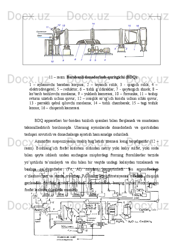 11  – rasm.  Barabanli donadorlash-quritgichi (BDQ):
1   –   aylanuvchi   baraban   korpusi;   2   –   tayanch   rolik;   3   -   qisgich   rolik;   4   –
elektrodivigatel; 5 – reduktor; 6 – tishli g’ildiraklar; 7 - qaytargich shnek;  8 –
ko‘tarib tashlovchi moslama; 9 – yuklash kamerasi; 10 – forsunka; 11 – tashqi
returni uzatish  uchun quvur; 12 – issiqlik so‘rg’ich kirishi  uchun ichki  quvur;
13 -  parrakli  qabul   qiluvchi  moslama;  14  – tishli   chambarak;  15  – tagi   teshik
konus; 16 – chiqarish kamerasi.
BDQ  apparatlari   bir-biridan  tuzilish  qismlari  bilan  farqlanadi   va  muntazam
takomillashtirib   borilmoqda.   Ularning   ayrimlarida   donadorlash   va   quritishdan
tashqari sovutish va donachalarga ajratish ham amalga oshiriladi.
Ammofos   suspenziyasini   oraliq   bug’latish   sxemasi   keng  tarqalgandir   (12  –
rasm).   Boshlang’ich   fosfat   kislotani   oldindan   natriy   yoki   kaliy   sulfat,   yoki   soda
bilan   qayta   ishlash   undan   anchagina   miqdordagi   ftorning   ftorsilikatlar   tarzida
yo‘qotilishi   ta’minlaydi   va   shu   bilan   bir   vaqtda   undagi   kalsiydan   tozalanadi   va
boshqa   qo‘shimchalar   (Fe,   Al)   miqdori   kamaytiriladi.   Bu   ammofosdagi
o‘zlashuvchan   va   suvda   eruvchan   P
2 O
5   ning   konsentratsiyasini   oshiradi,   chiqindi
gazlaridan   ftorning   ajratib   olinishini   osonlashtiradi,   buning   uchun   ftorsizlangan
fosfat kislota ishlatilishi mumkin.
40 