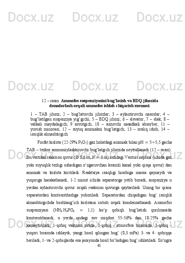 12 – rasm.  Ammofos suspenziyasini bug’latish va BDQ jihozida
donadorlash orqali ammofos ishlab chiqarish sxemasi:
1   –   TAB   jihozi;   2   –   bug’latuvchi   jihozlar;   3   –   aylantiruvchi   nasoslar;   4   –
bug’latilgan suspenziya  yig’gichi; 5 – BDQ jihozi; 6 – elevator; 7 – elak;  8 –
valkali   maydalagich;   9   sovutgich;   10   –   suzuvchi   nasadkali   absorber;   11   –
yuvish   minorasi;   12   –   suyuq   ammiakni   bug’latgich;   13   –   oraliq   idish;   14   –
issiqlik almashtirgich.  
Fosfat kislota (22-29% P
2 O
5 ) gaz holatdagi ammiak bilan pH    5  5,5 gacha
TAB – tezkor ammoniylashtiruvchi bug’latgich jihozida neytrallanadi (12 – rasm).
Bu vertikal reaksion quvur (Ǿ 0,6 m,  N     6 m) ostidagi Venturi soplosi (ichida gaz
yoki suyuqlik tezligi oshadigan o‘zgaruvchan kesimli kanal yoki qisqa quvur) dan
ammiak   va   kislota   kiritiladi.   Reaktsiya   issiqligi   hisobiga   massa   qaynaydi   va
yuqoriga   harakatlanadi,   1-2   minut   ichida   separatorga   yetib   boradi,   suspenziya   u
yerdan   aylantiruvchi   quvur   orqali   reaksion   quvurga   qaytariladi.   Uning   bir   qismi
separatordan   kontsentrlashga   yuboriladi.   Separatordan   chiqadigan   bug’   issiqlik
almashtirgichda   boshlang’ich   kislotani   isitish   orqali   kondensatlanadi.   Ammofos
suspenziyasi   (NH
3 :H
3 PO
4      1,1)   ko‘p   qobiqli   bug’latish   qurilmasida
kontsentrlanadi,   u   yerda   undagi   suv   miqdori   55-56%   dan   18-25%   gacha
kamaytiriladi;   1-qobiq   vakuum   ostida,   2-qobiq   -   atmosfera   bosimida,   3-qobiq   -
yuqori   bosimda   ishlaydi;   yangi   hosil   qilingan   bug’   (0,3   mPa)   3-   va   4-   qobiqqa
beriladi, 1- va 2-qobiqlarda esa jarayonda hosil bo‘ladigan bug’ ishlatiladi. So‘ngra
41 