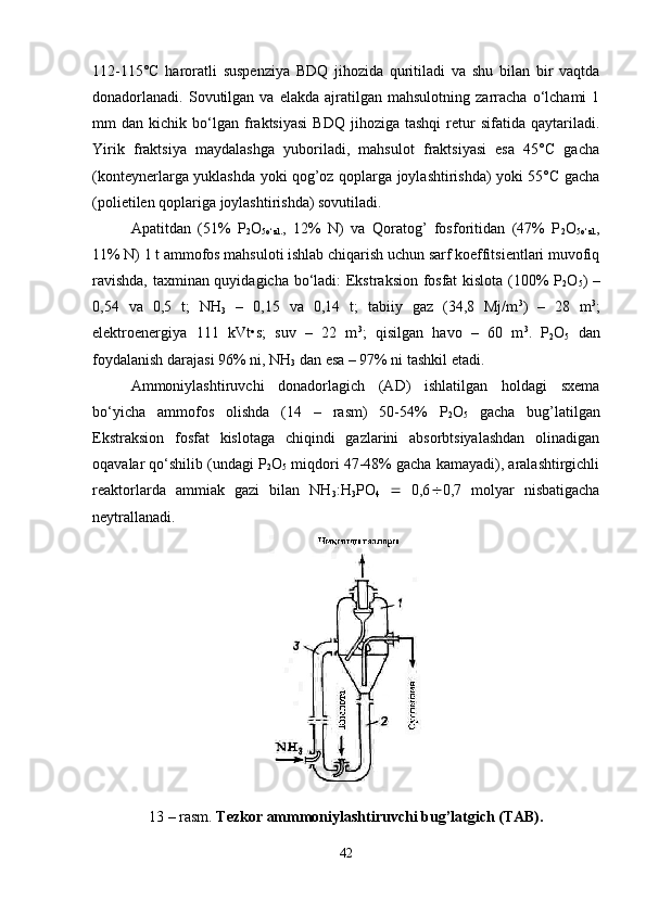 112-115° C   haroratli   suspenziya   BDQ   jihozida   quritiladi   va   shu   bilan   bir   vaqtda
donadorlanadi.   Sovutilgan  va   elakda   ajratilgan  mahsulotning   zarracha   o‘lchami   1
mm   dan   kichik  bo‘lgan  fraktsiyasi   BDQ   jihoziga   tashqi   retur   sifatida  qaytariladi.
Yirik   fraktsiya   maydalashga   yuboriladi,   mahsulot   fraktsiyasi   esa   45°C   gacha
(konteynerlarga yuklashda yoki qog’oz qoplarga joylashtirishda) yoki 55°C gacha
(polietilen qoplariga joylashtirishda) sovutiladi.
Apatitdan   (51%   P
2 O
5o‘zl. ,   12%   N)   va   Qoratog’   fosforitidan   (47%   P
2 O
5o‘zl. ,
11% N) 1 t ammofos mahsuloti ishlab chiqarish uchun sarf koeffitsientlari muvofiq
ravishda, taxminan quyidagicha bo‘ladi: Ekstraksion fosfat kislota (100% P
2 O
5 ) –
0,54   va   0,5   t;   NH
3   –   0,15   va   0,14   t;   tabiiy   gaz   (34,8   Mj/m 3
)   –   28   m 3
;
elektroenergiya   111   kVt•s;   suv   –   22   m 3
;   qisilgan   havo   –   60   m 3
.   P
2 O
5   dan
foydalanish darajasi 96% ni,  NH
3  dan esa – 97% ni tashkil etadi.
Ammoniylashtiruvchi   donadorlagich   (AD)   ishlatilgan   holdagi   sxema
bo‘yicha   ammofos   olishda   (14   –   rasm)   50-54%   P
2 O
5   gacha   bug’latilgan
Ekstraksion   fosfat   kislotaga   chiqindi   gazlarini   absorbtsiyalashdan   olinadigan
oqavalar qo‘shilib (undagi P
2 O
5  miqdori 47-48% gacha kamayadi), aralashtirgichli
reaktorlarda   ammiak   gazi   bilan   NH
3 :H
3 PO
4      0,6  0,7   molyar   nisbatigacha
neytrallanadi.
13 – rasm.  Tezkor ammmoniylashtiruvchi bug’latgich (TAB).
42 
