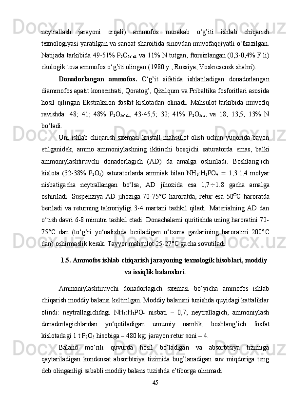 neytrallash   jarayoni   orqali)   ammofos   murakab   o‘g’iti   ishlab   chiqarish
texnologiyasi yaratilgan va sanoat sharoitida sinovdan muvofaqqiyatli o‘tkazilgan.
Natijada tarkibida 49-51% P
2 O
5o‘zl.   va 11% N tutgan, ftorsizlangan (0,3-0,4% F li)
ekologik toza ammofos o‘g’iti olingan (1980 y., Rossiya, Voskresensk shahri).
Donadorlangan   ammofos.   O‘g’it   sifatida   ishlatiladigan   donadorlangan
diammofos apatit konsentrati, Qoratog’, Qizilqum va Pribaltika fosforitlari asosida
hosil   qilingan   Ekstraksion   fosfat   kislotadan   olinadi.   Mahsulot   tarkibida   muvofiq
ravishda:   48;   41;   48%   P
2 O
5o‘zl. ,   43-45,5;   32;   41%   P
2 O
5s.e.   va   18;   13,5;   13%   N
bo‘ladi.
Uni   ishlab   chiqarish   sxemasi   kristall   mahsulot   olish   uchun   yuqorida   bayon
etilganidek,   ammo   ammoniylashning   ikkinchi   bosqichi   saturatorda   emas,   balki
ammoniylashtiruvchi   donadorlagich   (AD)   da   amalga   oshiriladi.   Boshlang’ich
kislota   (32-38%   P
2 O
5 )   saturatorlarda   ammiak   bilan   NH
3 :H
3 PO
4      1,3:1,4   molyar
nisbatigacha   neytrallangan   bo‘lsa,   AD   jihozida   esa   1,7  1.8   gacha   amalga
oshiriladi.   Suspenziya   AD   jihoziga   70-75° C   haroratda,   retur   esa   50 O
C   haroratda
beriladi   va   returning  takroriyligi   3-4   martani   tashkil   qiladi.  Materialning   AD   dan
o‘tish davri 6-8 minutni tashkil etadi. Donachalarni quritishda uning haroratini 72-
75° C   dan   (to‘g’ri   yo‘nalishda   beriladigan   o‘txona   gazlarining   haroratini   200° C
dan) oshirmaslik kerak. Tayyor mahsulot 25-27° C  gacha sovutiladi.
1.5. Ammofos ishlab chiqarish jarayoning texnologik hisoblari, moddiy
va issiqlik balanslari .
Ammoniylashtiruvchi   donadorlagich   sxemasi   bo‘yicha   ammofos   ishlab
chiqarish moddiy balansi keltirilgan. Moddiy balansni tuzishda quyidagi kattaliklar
olindi:   neytrallagichdagi   NH
3 :H
3 PO
4   nisbati   –   0,7;   neytrallagich,   ammoniylash
donadorlagichlardan   yo‘qotiladigan   umumiy   namlik,   boshlang’ich   fosfat
kislotadagi 1 t P
2 O
5  hisobiga – 480 kg; jarayon retur soni – 4.
Baland   mo‘rili   quvurda   hosil   bo‘ladigan   va   absorbtsiya   tizimiga
qaytariladigan   kondensat   absorbtsiya   tizimida   bug’lanadigan   suv   miqdoriga   teng
deb olinganligi sababli moddiy balans tuzishda e’tiborga olinmadi.  
45 