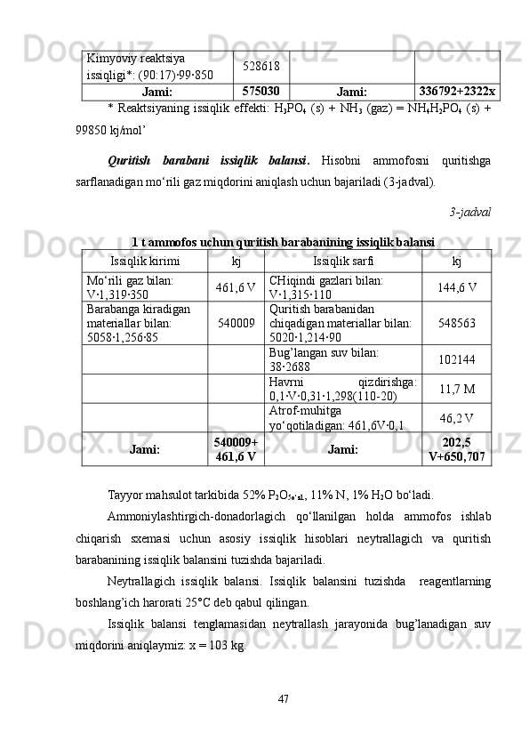 Kimyoviy reaktsiya 
issiqligi*: (90:17)∙99∙850 528618
Jami: 575030
Jami: 336792+2322x
*   Reaktsiyaning   issiqlik   effekti:   H
3 PO
4   (s)   +   NH
3   (gaz)   =   NH
4 H
2 PO
4   (s)   +
99850 kj/mol’
Quritish   barabani   issiqlik   balansi .   Hisobni   ammofosni   quritishga
sarflanadigan mo‘rili gaz miqdorini aniqlash uchun bajariladi (3-jadval).
3 -jadval
1 t ammofos uchun quritish barabanining issiqlik balansi
Issiqlik kirimi kj Issiqlik sarfi kj
Mo‘rili gaz bilan: 
V∙1,319∙350 461,6  V CHiqindi gazlari bilan: 
V∙1,315∙110 144,6 V
Barabanga kiradigan 
materiallar bilan: 
5058∙1,256∙85 540009 Quritish barabanidan 
chiqadigan materiallar bilan: 
5020∙1,214∙90 548563
Bug’langan suv bilan: 
38∙2688 102144
Havrni   qizdirishga:
0,1∙ V ∙0,31∙1,298(110-20) 11,7 M
Atrof-muhitga
yo‘qotiladigan: 461,6V∙0,1 46,2 V
Jami: 540009+
461,6 V Jami: 202,5
V+650,707
Tayyor mahsulot tarkibida 52% P
2 O
5o‘zl. , 11% N, 1% H
2 O bo‘ladi.
Ammoniylashtirgich-donadorlagich   qo‘llanilgan   holda   ammofos   ishlab
chiqarish   sxemasi   uchun   asosiy   issiqlik   hisoblari   neytrallagich   va   quritish
barabanining issiqlik balansini tuzishda bajariladi. 
Neytrallagich   issiqlik   balansi.   Issiqlik   balansini   tuzishda     reagentlarning
boshlang’ich harorati 25°C deb qabul qilingan.
Issiqlik   balansi   tenglamasidan   neytrallash   jarayonida   bug’lanadigan   suv
miqdorini aniqlaymiz: x = 103 kg.
47 