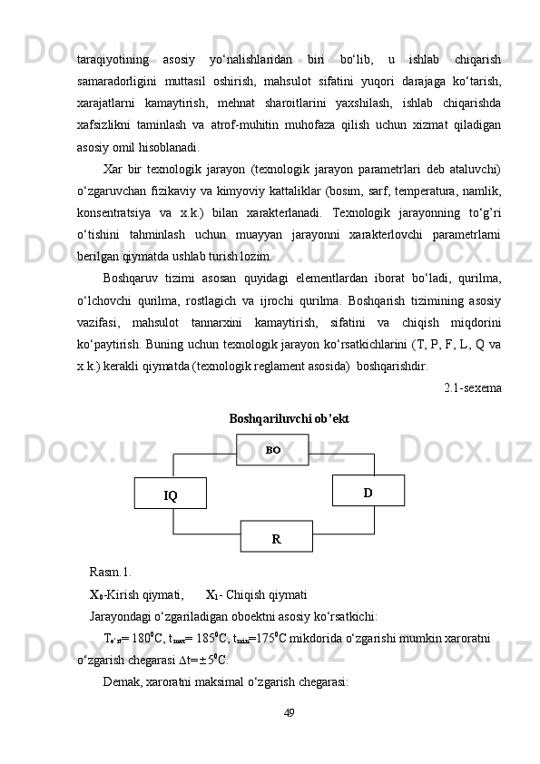 taraqiyotining   asosiy   yo‘nalishlaridan   biri   bo‘lib,   u   ishlab   chiqarish
samaradorligini   muttasil   oshirish,   mahsulot   sifatini   yuqori   darajaga   ko‘tarish,
xarajatlarni   kamaytirish,   mehnat   sharoitlarini   yaxshilash,   ishlab   chiqarishda
xafsizlikni   taminlash   va   atrof-muhitin   muhofaza   qilish   uchun   xizmat   qiladigan
asosiy omil hisoblanadi.
Xar   bir   texnologik   jarayon   (texnologik   jarayon   parametrlari   deb   ataluvchi)
o‘zgaruvchan fizikaviy va kimyoviy kattaliklar (bosim, sarf, temperatura, namlik,
konsentratsiya   va   x.k.)   bilan   xarakterlanadi.   Texnologik   jarayonning   to‘g’ri
o‘tishini   tahminlash   uchun   muayyan   jarayonni   xarakterlovchi   parametrlarni
berilgan qiymatda ushlab turish lozim.
Boshqaruv   tizimi   asosan   quyidagi   elementlardan   iborat   bo‘ladi,   qurilma,
o‘lchovchi   qurilma,   rostlagich   va   ijrochi   qurilma.   Boshqarish   tizimining   asosiy
vazifasi,   mahsulot   tannarxini   kamaytirish,   sifatini   va   chiqish   miqdorini
ko‘paytirish. Buning uchun texnologik jarayon ko‘rsatkichlarini (T, P, F, L, Q va
x.k.) kerakli qiymatda (texnologik reglament asosida)  boshqarishdir. 
2.1-sexema
Boshqariluvchi ob’ekt
Rasm.1.
X
0 -Kirish qiymati, X
1 - Chiqish qiymati
Jarayondagi o‘zgariladigan oboektni asosiy ko‘rsatkichi: 
T
o‘rt = 180 0
C, t
max = 185 0
C, t
min =175 0
C mikdorida o‘zgarishi mumkin xaroratni 
o‘zgarish chegarasi   t=  5 0
C.
Demak, xaroratni   maksimal   o‘zgarish   chegarasi:
49BO
D
RIQ 