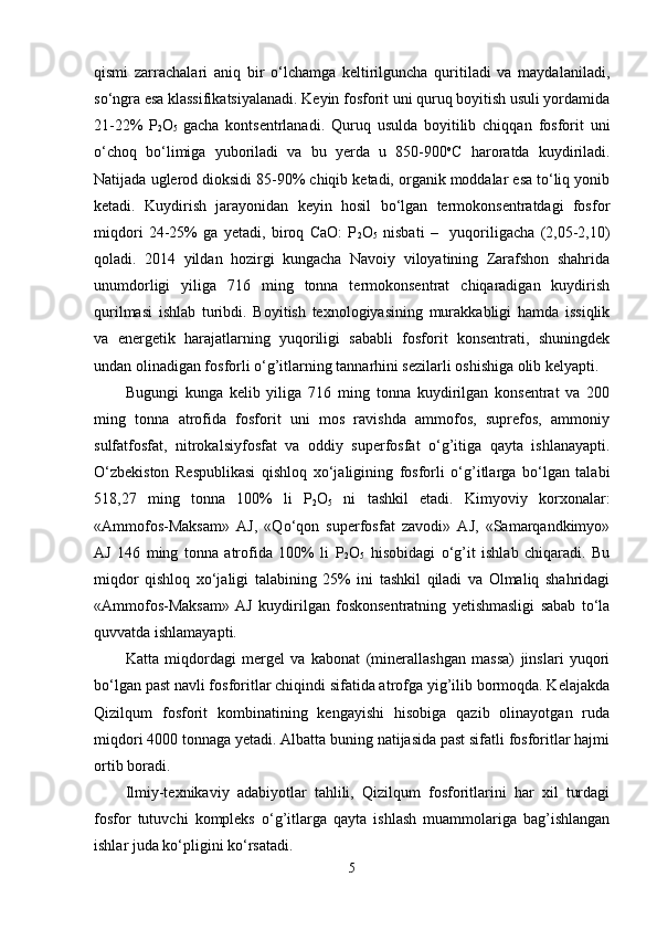 qismi   zarrachalari   aniq   bir   o‘lchamga   keltirilguncha   quritiladi   va   maydalaniladi,
so‘ngra esa klassifikatsiyalanadi. Keyin fosforit uni quruq boyitish usuli yordamida
21-22%   P
2 O
5   gacha   kontsentrlanadi.   Quruq   usulda   boyitilib   chiqqan   fosforit   uni
o‘choq   bo‘limiga   yuboriladi   va   bu   yerda   u   850-900 o
C   haroratda   kuydiriladi.
Natijada uglerod dioksidi 85-90% chiqib ketadi, organik moddalar esa to‘liq yonib
ketadi.   Kuydirish   jarayonidan   keyin   hosil   bo‘lgan   termokonsentratdagi   fosfor
miqdori   24-25%   ga   yetadi,   biroq   CaO:   P
2 O
5   nisbati   –     yuqoriligacha   (2,05-2,10)
qoladi.   2014   yildan   hozirgi   kungacha   Navoiy   viloyatining   Zarafshon   shahrida
unumdorligi   yiliga   716   ming   tonna   termokonsentrat   chiqaradigan   kuydirish
qurilmasi   ishlab   turibdi.   Boyitish   texnologiyasining   murakkabligi   hamda   issiqlik
va   energetik   harajatlarning   yuqoriligi   sababli   fosforit   konsentrati,   shuningdek
undan olinadigan fosforli o‘g’itlarning tannarhini sezilarli oshishiga olib kelyapti.
Bugungi   kunga   kelib   yiliga   716   ming   tonna   kuydirilgan   konsentrat   va   200
ming   tonna   atrofida   fosforit   uni   mos   ravishda   ammofos,   suprefos,   ammoniy
sulfatfosfat,   nitrokalsiyfosfat   va   oddiy   superfosfat   o‘g’itiga   qayta   ishlanayapti.
O‘zbekiston   Respublikasi   qishloq   xo‘jaligining   fosforli   o‘g’itlarga   bo‘lgan   talabi
518,27   ming   tonna   100%   li   P
2 O
5   ni   tashkil   etadi.   Kimyoviy   korxonalar:
«Ammofos-Maksam»   AJ,   «Qo‘qon   superfosfat   zavodi»   AJ,   «Samarqandkimyo»
AJ   146   ming   tonna   atrofida   100%   li   P
2 O
5   hisobidagi   o‘g’it   ishlab   chiqaradi.   Bu
miqdor   qishloq   xo‘jaligi   talabining   25%   ini   tashkil   qiladi   va   Olmaliq   shahridagi
«Ammofos-Maksam»   AJ   kuydirilgan   foskonsentratning   yetishmasligi   sabab   to‘la
quvvatda ishlamayapti.   
      
Katta   miqdordagi   mergel   va   kabonat   (minerallashgan   massa)   jinslari   yuqori
bo‘lgan past navli fosforitlar chiqindi sifatida atrofga yig’ilib bormoqda. Kelajakda
Qizilqum   fosforit   kombinatining   kengayishi   hisobiga   qazib   olinayotgan   ruda
miqdori 4000 tonnaga yetadi. Albatta buning natijasida past sifatli fosforitlar hajmi
ortib boradi. 
Ilmiy-texnikaviy   adabiyotlar   tahlili,   Qizilqum   fosforitlarini   har   xil   turdagi
fosfor   tutuvchi   kompleks   o‘g’itlarga   qayta   ishlash   muammolariga   bag’ishlangan
ishlar juda ko‘pligini ko‘rsatadi.    
5 