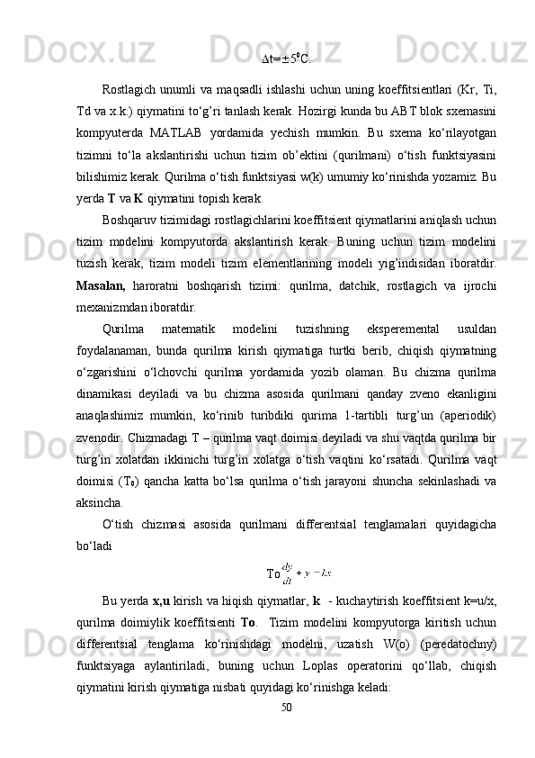  t=  5 0
C.
Rostlagich   unumli   va   maqsadli   ishlashi   uchun   uning   koeffitsientlari   (Kr,   Ti,
Td va x.k.) qiymatini to‘g’ri tanlash kerak. Hozirgi kunda bu ABT blok sxemasini
kompyuterda   MATLAB   yordamida   yechish   mumkin.   Bu   sxema   ko‘rilayotgan
tizimni   to‘la   akslantirishi   uchun   tizim   ob’ektini   (qurilmani)   o‘tish   funktsiyasini
bilishimiz kerak. Qurilma o‘tish funktsiyasi w(k) umumiy ko‘rinishda yozamiz. Bu
yerda  T  va  K  qiymatini topish kerak.
Boshqaruv tizimidagi rostlagichlarini koeffitsient qiymatlarini aniqlash uchun
tizim   modelini   kompyutorda   akslantirish   kerak.   Buning   uchun   tizim   modelini
tuzish   kerak,   tizim   modeli   tizim   e lementlarining   modeli   yig’indisidan   i boratdir.
Masalan,   haroratni   boshqarish   tizimi:   qurilma,   datchik,   rostlagich   va   ijrochi
mexanizmdan iboratdir.
Qurilma   matematik   modelini   tuzishning   eksperemental   usuldan
foydalanaman,   bunda   qurilma   kirish   qiymatiga   turtki   berib,   chiqish   qiymatning
o‘zgarishini   o‘lchovchi   qurilma   yordamida   yozib   olaman.   Bu   chizma   qurilma
dinamikasi   deyiladi   va   bu   chizma   asosida   qurilmani   qanday   zveno   ekanligini
anaqlashimiz   mumkin,   ko‘rinib   turibdiki   qurima   1-tartibli   turg’un   (aperiodik)
zvenodir. Chizmadagi T – qurilma vaqt doimisi deyiladi va shu vaqtda qurilma bir
turg’in   xolatdan   ikkinichi   turg’in   xolatga   o‘tish   vaqtini   ko‘rsatadi.   Qurilma   vaqt
doimisi   (T
0 )   qancha   katta   bo‘lsa   qurilma   o‘tish   jarayoni   shuncha   sekinlashadi   va
aksincha.
O‘tish   chizmasi   asosida   qurilmani   differentsial   tenglamalari   quyidagicha
bo‘ladi
To
Bu yerda   x,u   kirish va hiqish qiymatlar,   k    - kuchaytirish koeffitsient k=u/x,
qurilma   doimiylik   koeffitsienti   To .     Tizim   modelini   kompyutorga   kiritish   uchun
differentsial   tenglama   ko‘rinishdagi   modelni,   uzatish   W(o)   (peredatochny)
funktsiyaga   aylantiriladi,   buning   uchun   Loplas   operatorini   qo‘llab,   chiqish
qiymatini kirish qiymatiga nisbati quyidagi ko‘rinishga keladi:
50 