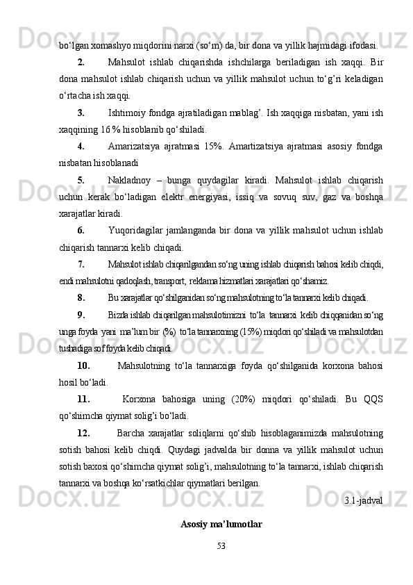 bo‘lgan xomashyo miqdorini narxi (so‘m) da, bir dona va yillik  h ajmidagi ifodasi.
2. Mahsulot   ishlab   chiqarishda   ishchilarga   beriladigan   ish   xaqqi.   Bir
dona   mahsulot   ishlab   chiqarish   uchun   va   yillik   mahsulot   uchun   to‘g’ri   keladigan
o‘rtacha ish xaqqi.
3. Ishtimoiy fondga ajratiladigan mablag’. Ish xaqqiga nisbatan, yani ish
xaqqining 16 % hisoblanib qo‘shiladi.
4. Amarizatsiya   ajratmasi   15%.   Amartizatsiya   ajratmasi   asosiy   fondga
nisbatan hisoblanadi
5. Nakladnoy   –   bunga   quydagilar   kiradi.   Mahsulot   ishlab   chiqarish
uchun   kerak   bo‘ladigan   elektr   energiyasi,   issiq   va   sovuq   suv,   gaz   va   boshqa
xarajatlar kiradi.
6. Yuqoridagilar   jamlanganda   bir   dona   va   yillik   mahsulot   uchun   ishlab
chiqarish tannarxi kelib chiqadi.
7. Mahsulot ishlab chiqarilgandan so‘ng uning ishlab chiqarish bahosi kelib chiqdi,
endi mahsulotni qadoqlash, transport,  reklama hizmatlari xarajatlari qo‘shamiz.
8. Bu xarajatlar qo‘shilganidan so‘ng mahsulotning to‘la tannarxi kelib chiqadi.
9. Bizda ishlab chiqarilgan mahsulotimizni  to‘la  tannarxi  kelib chiqqanidan so‘ng
unga foyda  yani  ma’lum bir  (%)  to‘la tannarxning (15%) miqdori qo‘shiladi va mahsulotdan
tushadiga sof foyda kelib chiqadi.
10.     Mahsulotning   to‘la   tannarxiga   foyda   qo‘shilganida   korxona   bahosi
hosil bo‘ladi.
11.     Korxona   bahosiga   uning   (20%)   miqdori   qo‘shiladi.   Bu   QQS
qo‘shimcha qiymat solig’i bo‘ladi.
12.     Barcha   xarajatlar   soliqlarni   qo‘shib   hisoblaganimizda   mahsulotning
sotish   bahosi   kelib   chiqdi.   Quydagi   jadvalda   bir   donna   va   yillik   mahsulot   uchun
sotish baxosi qo‘shimcha qiymat solig’i, mahsulotning to‘la tannarxi, ishlab chiqarish
tannarxi va boshqa ko‘rsatkichlar qiymatlari berilgan.   
3.1-jadval
Asosiy ma’lumotlar
53 
