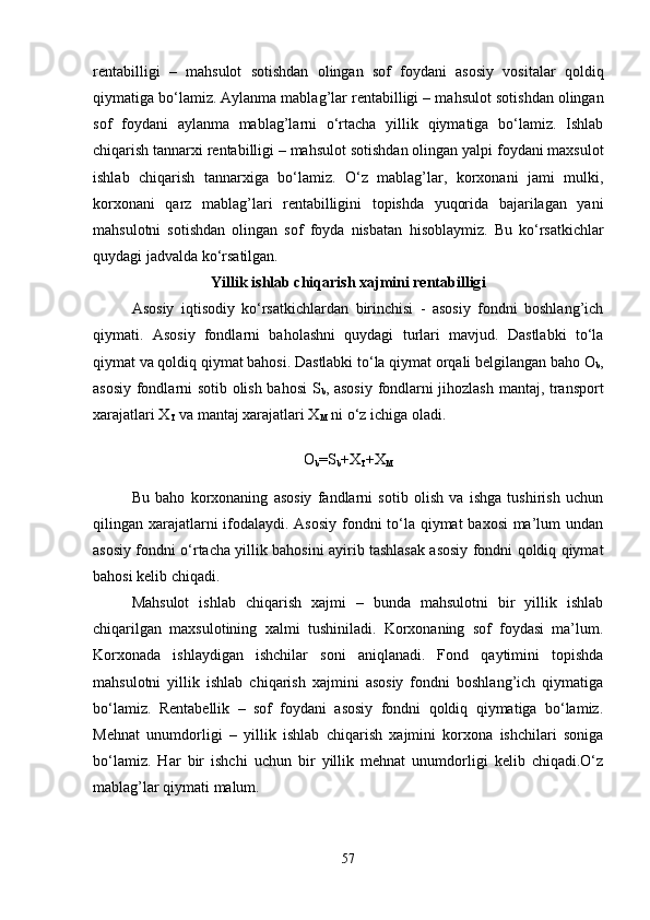 rentabilligi   –   ma h sulot   sotishdan   olingan   sof   foydani   asosiy   vositalar   qoldiq
qiymatiga bo‘lamiz. Aylanma mablag’lar rentabilligi – ma h sulot sotishdan olingan
sof   foydani   aylanma   mablag’larni   o‘rtacha   yillik   qiymatiga   bo‘lamiz.   Ishlab
chiqarish tannarxi rentabilligi – ma h sulot sotishdan olingan yalpi foydani maxsulot
ishlab   chiqarish   tannarxiga   bo‘lamiz.   O‘z   mablag’lar,   korxonani   jami   mulki,
korxonani   qarz   mablag’lari   rentabilligini   topishda   yuqorida   bajarilagan   yani
ma h sulotni   sotishdan   olingan   sof   foyda   nisbatan   h isoblaymiz.   Bu   ko‘rsatkichlar
quydagi jadvalda ko‘rsatilgan.
Yillik ishlab chiqarish xajmini rentabillig i
Asosiy   iqtisodiy   ko‘rsatkichlardan   birinchisi   -   asosiy   fondni   boshlang’ich
qiymati.   Asosiy   fondlarni   baholashni   quydagi   turlari   mavjud.   Dastlabki   to‘la
qiymat va qoldiq qiymat bahosi. Dastlabki to‘la qiymat orqali belgilangan baho O
b ,
asosiy fondlarni sotib olish bahosi S
b , asosiy fondlarni jihozlash mantaj, transport
xarajatlari X
T  va mantaj xarajatlari X
M  ni o‘z ichiga oladi.
O
b =S
b +X
T +X
M
Bu   baho   korxonaning   asosiy   fandlarni   sotib   olish   va   ishga   tushirish   uchun
qilingan xarajatlarni  ifodalaydi. Asosiy fondni  to‘la qiymat baxosi  ma’lum undan
asosiy fondni o‘rtacha yillik bahosini ayirib tashlasak asosiy fondni qoldiq qiymat
bahosi kelib chiqadi.
Mahsulot   ishlab   chiqarish   xajmi   –   bunda   mahsulotni   bir   yillik   ishlab
chiqarilgan   maxsulotining   xalmi   tushiniladi.   Korxonaning   sof   foydasi   ma’lum.
Korxonada   ishlaydigan   ishchilar   soni   aniqlanadi.   Fond   qaytimini   topishda
mahsulotni   yillik   ishlab   chiqarish   xajmini   asosiy   fondni   boshlang’ich   qiymatiga
bo‘lamiz.   Rentabellik   –   sof   foydani   asosiy   fondni   qoldiq   qiymatiga   bo‘lamiz.
Mehnat   unumdorligi   –   yillik   ishlab   chiqarish   xajmini   korxona   ishchilari   soniga
bo‘lamiz.   Har   bir   ishchi   uchun   bir   yillik   mehnat   unumdorligi   kelib   chiqadi.O‘z
mablag’lar qiymati malum. 
57 