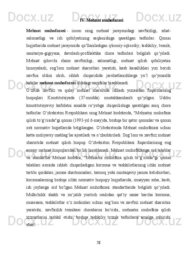IV. Mehnat muhofazasi
Mehnat   muhofazasi   -   inson   ning   mehnat   jarayonidagi   xavfsizligi,   sihat-
salomatligi   va   ish   qobilyatining   saqlanishiga   qaratilgan   tadbirlar.   Qonun
hujjatlarida mehnat jarayonida qo llaniladigan ijtimoiy-iqtisodiy, tashkiliy, texnik,ʻ
sanitariya-gigiyena,   davolash-profilaktika   chora   tadbirlari   belgilab   qo yiladi.	
ʻ
Mehnat   qiluvchi   shaxs   xavfsizligi,   salomatligi,   mehnat   qilish   qobiliyatini
himoyalash,   sog lom   mehnat   sharoitlari   yaratish,   kasb   kasalliklari   yuz   berish	
ʻ
xavfini   oldini   olish,   ishlab   chiqarishda   jarohatlanishlarga   yo l   qo ymaslik	
ʻ ʻ
kabilar   mehnat muhofazasi   oldidagi vazifalar hisoblanadi.
O zRda   xavfsiz   va   qulay   mehnat   sharoitida   ishlash   yuzasidan   fuqarolarning	
ʻ
huquqlari   Konstitutsiyada   (37-modda)   mustahkamlanib   qo yilgan.   Ushbu	
ʻ
konstitutsiyaviy   kafolatni   amalda   ro yobga   chiqarilishiga   qaratilgan   aniq   chora	
ʻ
tadbirlar   O zbekiston   Respublikasi   ning   Mehnat   kodeksida,   "Mehnatni   muhofaza	
ʻ
qilish to g risida"gi qonun (1993-yil 6-may)da, boshqa bir qator qonunlar va qonun	
ʻ ʻ
osti   normativ   hujjatlarida   belgilangan.   O zbekistonda   Mehnat   muhofazasi   uchun	
ʻ
katta moliyaviy mablag lar ajratiladi va o zlashtiriladi. Sog lom va xavfsiz mehnat	
ʻ ʻ ʻ
sharoitida   mehnat   qilish   huquqi   O zbekiston   Respublikasi   fuqarolarining   eng	
ʻ
asosiy mehnat huquqlaridan bo lib hisoblanadi. Mehnat muhofazasiga oid talablar	
ʻ
va   standartlar   Mehnat   kodeksi,   "Mehnatni   muhofaza   qilish   to g risida"gi   qonun	
ʻ ʻ
talablari   asosida   ishlab   chiqariladigan   korxona   va   tashkilotlarning   ichki   mehnat
tartibi qoidalari, jamoa shartnomalari, tarmoq yoki mintaqaviy jamoa kelishuvlari,
korxonalarning   boshqa   ichki   normativ   huquqiy   hujjatlarida,   muayyan   soha,   kasb,
ish   joylariga   oid   bo lgan   Mehnat   muhofazasi   standartlarida   belgilab   qo yiladi.	
ʻ ʻ
Mulkchilik   shakli   va   xo jalik   yuritish   usulidan   qat iy   nazar   barcha   korxona,	
ʻ ʼ
muassasa,   tashkilotlar   o z   xodimlari   uchun   sog lom   va   xavfsiz   mehnat   sharoitini	
ʻ ʻ
yaratishi,   xavfsizlik   texnikasi   choralarini   ko rishi,   mehnatni   muhofaza   qilish	
ʻ
xizmatlarini   tashkil   etishi,   boshqa   tashkiliy   texnik   tadbirlarni   amalga   oshirishi
shart.
58 