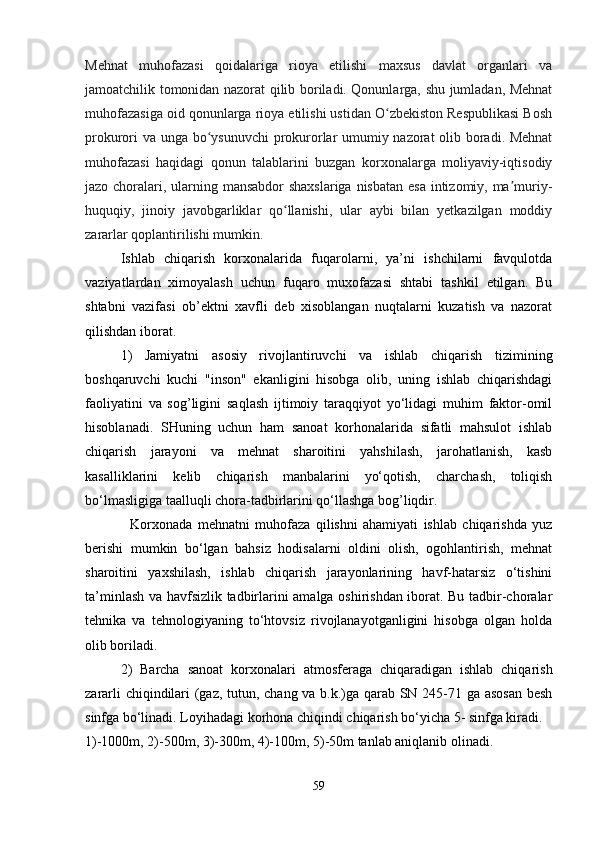 Mehnat   muhofazasi   qoidalariga   rioya   etilishi   maxsus   davlat   organlari   va
jamoatchilik tomonidan nazorat qilib boriladi. Qonunlarga, shu jumladan, Mehnat
muhofazasiga oid qonunlarga rioya etilishi ustidan O zbekiston Respublikasi Boshʻ
prokurori va unga bo ysunuvchi prokurorlar umumiy nazorat olib boradi. Mehnat	
ʻ
muhofazasi   haqidagi   qonun   talablarini   buzgan   korxonalarga   moliyaviy-iqtisodiy
jazo choralari, ularning mansabdor  shaxslariga  nisbatan  esa intizomiy, ma muriy-	
ʼ
huquqiy,   jinoiy   javobgarliklar   qo llanishi,   ular   aybi   bilan   yetkazilgan   moddiy	
ʻ
zararlar qoplantirilishi mumkin.
Ishlab   chiqarish   korxonalarida   fuqarolarni,   ya’ni   ishchilarni   favqulotda
vaziyatlardan   ximoyalash   uchun   fuqaro   muxofazasi   shtabi   tashkil   etilgan.   Bu
shtabni   vazifasi   ob’ektni   xavfli   deb   xisoblangan   nuqtalarni   kuzatish   va   nazorat
qilishdan iborat.
1)   Jamiyatni   asosiy   rivojlantiruvchi   va   ishlab   chiqarish   tizimining
boshqaruvchi   kuchi   "inson"   ekanligini   hisobga   olib,   uning   ishlab   chiqarishdagi
faoliyatini   va   sog’ligini   saqlash   ijtimoiy   taraqqiyot   yo‘lidagi   muhim   faktor-omil
hisoblanadi.   SHuning   uchun   ham   sanoat   korhonalarida   sifatli   mahsulot   ishlab
chiqarish   jarayoni   va   mehnat   sharoitini   yahshilash,   jarohatlanish,   kasb
kasalliklarini   kelib   chiqarish   manbalarini   yo‘qotish,   charchash,   toliqish
bo‘lmasligiga taalluqli chora-tadbirlarini qo‘llashga bog’liqdir.
Korxonada   mehnatni   muhofaza   qilishni   ahamiyati   ishlab   chiqarishda   yuz
berishi   mumkin   bo‘lgan   bahsiz   hodisalarni   oldini   olish,   ogohlantirish,   mehnat
sharoitini   yaxshilash,   ishlab   chiqarish   jarayonlarining   havf-hatarsiz   o‘tishini
ta’minlash va havfsizlik tadbirlarini amalga oshirishdan iborat. Bu tadbir-choralar
tehnika   va   tehnologiyaning   to‘htovsiz   rivojlanayotganligini   hisobga   olgan   holda
olib boriladi.
2)   Barcha   sanoat   korxonalari   atmosferaga   chiqaradigan   ishlab   chiqarish
zararli chiqindilari (gaz, tutun, chang va b.k.)ga qarab SN 245-71 ga asosan besh
sinfga bo‘linadi. Loyihadagi korhona chiqindi chiqarish bo‘yicha 5- sinfga kiradi. 
1)-1000m, 2)-500m, 3)-300m, 4)-100m, 5)-50m tanlab aniqlanib olinadi.
59 