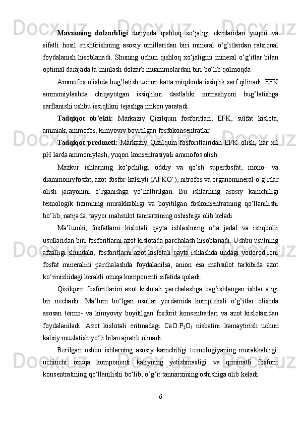 Mavzuning   dolzarbligi   dunyoda   qishloq   xo‘jaligi   ekinlaridan   yuqori   va
sifatli   hosil   etishtirishning   asosiy   omillaridan   biri   mineral   o‘g’itlardan   ratsional
foydalanish hisoblanadi. Shuning uchun qishloq xo‘jaligini mineral o‘g’itlar bilan
optimal darajada ta’minlash dolzarb muammolardan biri bo‘lib qolmoqda .
A mmofos olishda   bug’latish uchun katta miqdorda issiqlik sarf qilinadi. EFK
ammoniylashda   chiqayotgan   issiqlikni   dastlabki   xomashyoni   bug’latishga
sarflanishi ushbu issiqlikni tejashga imkon yaratadi. 
Tadqiqot   ob’ekti:   Markaziy   Qizilqum   fosforitlari,   EFK,   sulfat   kislota,
ammiak, ammofos, kimyoviy boyitilgan fosfokonsentratlar.
Tadqiqot   predmeti:   Markaziy   Qizilqum   fosforitlairidan   EFK   olish,   har   xil
pH larda ammoniylash, yuqori konsentrasiyali ammofos olish.
Mazkur   ishlarning   ko‘pchiligi   oddiy   va   qo‘sh   superfosfat,   mono-   va
diammoniyfosfat, azot-fosfor-kalsiyli (AFKO‘), nitrofos va organomineral o‘g’itlar
olish   jarayonini   o‘rganishga   yo‘naltirilgan.   Bu   ishlarning   asosiy   kamchiligi
texnologik   tizimning   murakkabligi   va   boyitilgan   foskonsentratning   qo‘llanilishi
bo‘lib, natijada, tayyor mahsulot tannarxining oshishiga olib keladi. 
Ma’lumki,   fosfatlarni   kislotali   qayta   ishlashning   o‘ta   jadal   va   istiqbolli
usullaridan biri fosforitlarni azot kislotada parchalash hisoblanadi. Ushbu usulning
afzalligi shundaki, fosforitlarni azot  kislotali  qayta ishlashda undagi vodorod ioni
fosfat   mineralini   parchalashda   foydalanilsa,   anion   esa   mahsulot   tarkibida   azot
ko‘rinishidagi kerakli ozuqa komponenti sifatida qoladi. 
Qizilqum   fosforitlarini   azot   kislotali   parchalashga   bag’ishlangan   ishlar   atigi
bir   nechadir.   Ma’lum   bo‘lgan   usullar   yordamida   kompleksli   o‘g’itlar   olishda
asosan   termo-   va   kimyoviy   boyitilgan   fosforit   konsentratlari   va   azot   kislotasidan
foydalaniladi.   Azot   kislotali   eritmadagi   CaO:P
2 O
5   nisbatini   kamaytirish   uchun
kalsiy muzlatish yo‘li bilan ajratib olinadi.  
Berilgan   ushbu   ishlarning   asosiy   kamchiligi   texnologiyaning   murakkabligi,
uchinchi   ozuqa   komponenti   kaliyning   yetishmasligi   va   qimmatli   fosforit
konsentratining qo‘llanilishi bo‘lib, o‘g’it tannarxining oshishiga olib keladi. 
6 