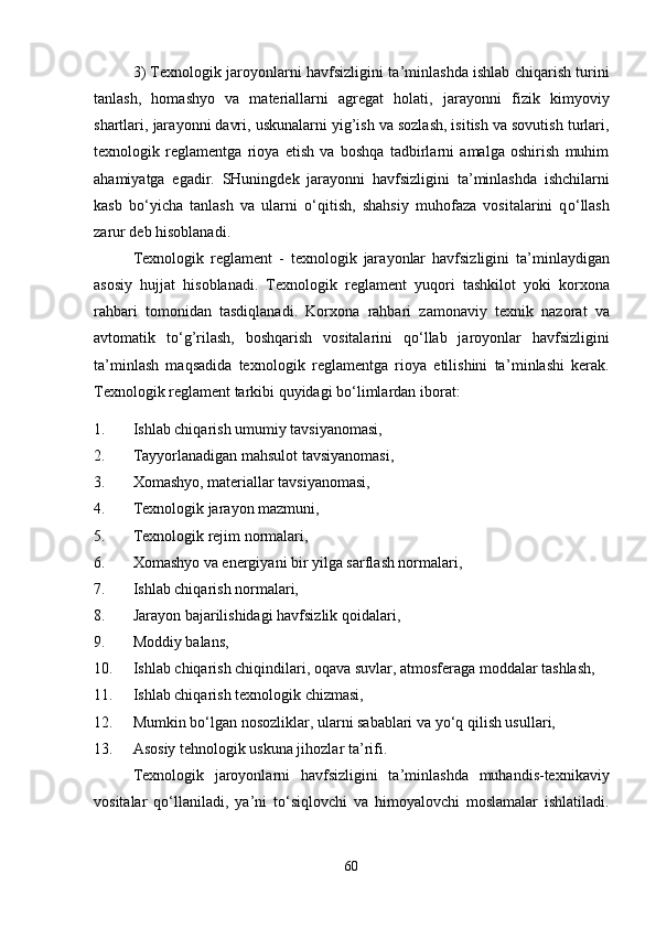3 ) Texnologik jaroyonlarni havfsizligini ta ’ minlashda ishlab chiqarish turini
tanlash,   homashyo   va   materiallarni   agregat   holati,   jar a yonni   fizik   kimyoviy
shartlari, jar a yonni davri, uskunalarni yig’ish va sozlash, isitish va sovutish turlari,
te x nologik   reglamentga   rioya   etish   va   boshqa   tadbirlarni   amalga   oshirish   muhim
ahamiyatga   egadir.   SHuningdek   jar a yonni   havfsizligini   ta ’ minlashda   ishchilarni
kasb   b o‘ yicha   tanlash   va   ularni   o‘ qitish,   shahsiy   muhofaza   vositalarini   q o‘ llash
zarur deb hisoblanadi.
Texnologik   reglament   -   texnologik   jar a yonlar   havfsizligini   ta ’ minlaydigan
asosiy   hujjat   hisoblanadi .   Te x nologik   reglament   yuqori   tashkilot   yoki   kor x ona
rahbari   tomonidan   tasdiqlanadi.   Kor x ona   rahbari   zamonaviy   te x nik   nazorat   va
avtomatik   t o‘ g’rilash,   boshqarish   vositalarini   q o‘ llab   jaroyonlar   havfsizligini
ta ’ minlash   maqsadida   te x nologik   reglamentga   rioya   etilishini   ta ’ minlashi   kerak.
Te x nologik reglament tarkibi quyidagi b o‘ limlardan iborat:
1. Ishlab chiqarish umumiy tavsiyanomasi,
2. Tayyorlanadigan mahsulot tavsiyanomasi,
3. X omashyo, materiallar tavsiyanomasi,
4. Te x nologik jar a yon mazmuni,
5. Te x nologik rejim normalari,
6. X omashyo va energiyani bir yilga sarflash normalari,
7. Ishlab chiqarish normalari,
8. Jar a yon bajarilishidagi havfsizlik qoidalari,
9. Moddiy balans,
10. Ishlab   chiqarish   chiqindilari ,  oqava   suvlar ,  atmosferaga   moddalar   tashlash ,
1 1 . Ishlab chiqarish te x nologik  chiz masi,
1 2 . Mumkin b o‘ lgan nosozliklar, ularni sabablari va  yo‘ q qilish usullari,
1 3 . Asosiy tehnologik uskuna jihozlar ta ’ rifi.
Te x nologik   jaroyonlarni   havfsizligini   ta ’ minlashda   muhandis-te x nikaviy
vositalar   q o‘ llaniladi,   ya ’ ni   t o‘ siqlovchi   va   himoyalovchi   moslamalar   ishlatiladi.
60 
