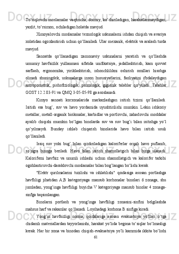 T o‘ siqlovchi moslamalar vaqtincha, doimiy, k o‘ chiriladigan, harakatlanmaydigan,
ya x lit, t o‘ rsimon,   ochiladigan holatda mavjud.
X imoyalovchi moslamalar te x nologik uskunalarni ishdan chiqish va avariya
x olatidan ogo x lantirish uchun q o‘ llaniladi. Ular me x anik, elektrik va aralash turda
mavjud.
Sanoatda   q o‘ llanadigan   zamonaviy   uskunalarni   yaratish   va   q o‘ llashda
umumiy   havfsizlik   yullanmasi   sifatida   unifikatsiya,   jadallashtirish,   kam   quvvat
sarflash,   ergonomika,   yiriklashtirish,   ishonchlilikni   oshirish   omillari   hisobga
olinadi   shuningdek,   uskunalarga   inson   hususiyatlarini,   faoliyatini   ifodalaydigan
antropometrik,   pishofiziologik,   psi x ologik,   gigienik   talablar   q o‘ yiladi.   Talablar
GOST 12.2.03-91 va QMQ 3-05-05-98 ga asoslanadi.
Kimyo   sanoati   kor x onalarida   markazlashgan   isitish   tizimi   q o‘ llaniladi.
Isitish   esa   bug’,   suv   va   havo   yordamida   uyushtirilishi   mumkin.   Lekin   ishkoriy
metallar, metall-organi k   birikmalar, karbidlar va portlovchi, zaharlovchi moddalar
ajralib   chiqishi   mumkin   b o‘ lgan   binolarda   suv   va   suv   bu g’ i   bilan   isitishga   yo‘ l
q o‘ yilmaydi.   Bunday   ishlab   chiqarish   binolarida   havo   bilan   isitish   usuli
q o‘ llaniladi.
Issiq   suv   yoki   bug’   bilan   qizdiriladigan   kaloriferlar   orqali   havo   puflanib,
s o‘ ngra   binoga   beriladi.   Havo   bilan   isitish   shamollatgich   bilan   birga   ulanadi.
Kaloriferni   havfsiz   va   unumli   ishlashi   uchun   shamollatgich   va   kalorifer   tarkibi
ogohlantiruvchi-daraklovchi moslamalar bilan bog’langan b o‘ lishi kerak.
"Elektr   qurilmalarini   tuzilishi   va   ishlatilishi"   qoidasiga   asosan   portlashga
havfliligi   jihatidan   A,B   kategoriyaga   mansub   korhonalar   binolari   6   zonaga,   shu
jumladan, yong’inga havfliligi buyicha V kategoriyaga mansub binolar 4 zonaga-
sinfga taqsimlangan.
Binolarni   portlash   va   yong’inga   havfliligi   zonasini-sinfini   belgilashda
mahsus harf va rakamlar qo`llanadi. Loyihadagi korhona B sinfiga kiradi.
Yong’in   havfsizligi   norma,   qoidalariga   asosan   evakuatsiya   yo‘ llari   o‘ tga
chidamli materiallardan tayyorlanishi, harakat   yo‘ lida begona t o‘ siqlar b o‘ lmasligi
kerak. Har bir   x ona va binodan chiqish- e vakuatsiya   yo‘ li kammida ikkita b o‘ lishi
61 