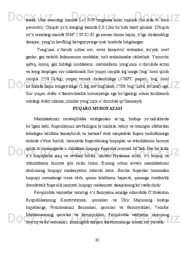 kerak.   Ular   orasidagi   masofa   L>1,5VP   tenglama   bilan   topiladi   (bu   erda   R-   bino
perimetri). Chiqish  yo‘ li kengligi kamida 0,8-1,0m b o‘ lishi talab qilinadi. CHiqish
yo‘ li orasidagi masofa SNiP-2.09.02-85 ga asosan binoni hajmi,  o‘ tga chidamdiligi
darajasi, yong’in havfliligi kategoriyasiga metr hisobida belgilangan. 
Yong’inni   o‘chirish   uchun   suv,   suvni   kimyoviy   eritmalari,   k o‘ pik,   inert
gazlar, gaz tarkibli kukunsimon moddalar, turli aralashmalar ishlatiladi. Yonuvchi
qattiq,   suyuq,   gaz   holdagi   moddalarni,   materiallarni   yong’inini   o‘ chirishda   arzon
va keng tarqalgan suv ishlatilinadi.Suv yuqori issiqlik sig’imiga (bug’ hosil qilish
issiqlik   2258   Dj/kg),   yuqori   termik   chidamlilikga   (1700 0
C   yuqori),   bug’   hosil
b o‘ lishida   hajm   kengayishiga   (1   kg   suv   bug’lanib   1700l   bug’   hosil   b o‘ ladi)   ega.
Suv   yuqori   elektr   o‘ tkazuvchanlik   hususiyatiga   ega   b o‘ lganligi   uchun   kuchlanish
ostidagi elektr uskuna, jihozlar yong’inini  o‘ chirishda q o‘ llanmaydi. 
FUQARO MUHOFAZASI
Mamlakatimiz   mustaqillikka   erishgandan   so‘ng,   boshqa   yo‘nalishlarda
bo‘lgani kabi, fuqarolarimiz xavfsizligini ta’minlash, tabiiy va texnogen ofatlardan
keladigan   talofatni   kamaytirish   va   bartaraf   etish   maqsadida   fuqaro   muhofazasiga
alohida e’tibor berildi. Jamiyatda fuqarolarning huquqlari va erkinliklarini himoya
qilish ta’minlanganda u chinakam huquqiy fuqarolik jamiyati bo‘ladi. Har bir kishi
o‘z   huquqlarini   aniq   va   ravshan   bilishi,   ulardan   foydalana   olishi,   o‘z   huquqi   va
erkinliklarini   himoya   qila   olishi   lozim.   Buning   uchun   avvalo   mamlakatimiz
aholisining   huquqiy   madaniyatini   oshirish   zarur.   Barcha   fuqarolar   tomonidan
huquqiy   normalarga   rioya   etish,   qonun   talablarini   bajarish,   qonunga   itoatkorlik
demokratik fuqarolik jamiyati huquqiy madaniyati darajasining ko‘rsatkichidir
Favqulodda vaziyatlar vazirligi o‘z faoliyatini amalga oshirishda O‘zbekiston
Respublikasining   Konstitutsiyasi,   qonunlari   va   Oliy   Majlisning   boshqa
hujjatlariga,   Prezidentimiz   farmonlari,   qarorlari   va   farmoyishlari,   Vazirlar
Mahkamasining   qarorlari   va   farmoyishlari,   Favqulodda   vaziyatlar   vazirining
buyruq va ko‘rsatmalari, shuningdek xalqaro shartnomalarga binoan ish yuritadi.
62 