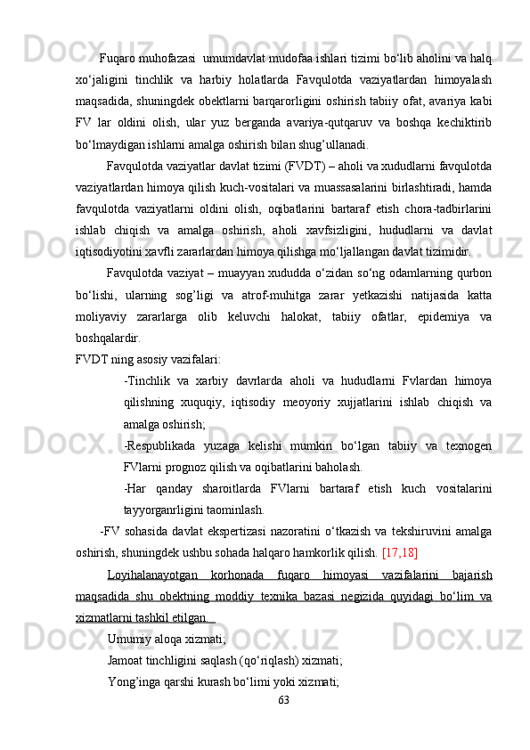 Fuqaro muhofazasi  umumdavlat mudofaa ishlari tizimi bo‘lib aholini va halq
xo‘jaligini   tinchlik   va   harbiy   holatlarda   Favqulotda   vaziyatlardan   himoyalash
maqsadida,  shuningdek obektlarni  barqarorligini  oshirish tabiiy ofat, avariya  kabi
FV   lar   oldini   olish,   ular   yuz   berganda   avariya-qutqaruv   va   boshqa   kechiktirib
bo‘lmaydigan ishlarni amalga oshirish bilan shug’ullanadi.
Favqulotda vaziyatlar davlat tizimi (FVDT) – aholi va xududlarni favqulotda
vaziyatlardan himoya qilish kuch-vositalari va muassasalarini birlashtiradi, hamda
favqulotda   vaziyatlarni   oldini   olish,   oqibatlarini   bartaraf   etish   chora-tadbirlarini
ishlab   chiqish   va   amalga   oshirish,   aholi   xavfsizligini,   hududlarni   va   davlat
iqtisodiyotini xavfli zararlardan himoya qilishga mo‘ljallangan davlat tizimidir.
Favqulotda vaziyat  – muayyan xududda o‘zidan so‘ng odamlarning qurbon
bo‘lishi,   ularning   sog’ligi   va   atrof-muhitga   zarar   yetkazishi   natijasida   katta
moliyaviy   zararlarga   olib   keluvchi   halokat,   tabiiy   ofatlar,   epidemiya   va
boshqalardir.
FVDT ning asosiy vazifalari:
-Tinchlik   va   xarbiy   davrlarda   aholi   va   hududlarni   Fvlardan   himoya
qilishning   xuquqiy,   iqtisodiy   meoyoriy   xujjatlarini   ishlab   chiqish   va
amalga oshirish;
-Respublikada   yuzaga   kelishi   mumkin   bo‘lgan   tabiiy   va   texnogen
FVlarni prognoz qilish va oqibatlarini baholash.
-Har   qanday   sharoitlarda   FVlarni   bartaraf   etish   kuch   vositalarini
tayyorganrligini taominlash.
-FV   sohasida   davlat   ekspertizasi   nazoratini   o‘tkazish   va   tekshiruvini   amalga
oshirish, shuningdek ushbu sohada halqaro hamkorlik qilish.  [17,18]
Loyihalanayotgan   korhonada   fuqaro   himoyasi   vazifalarini   bajarish
maqsadida   shu   obektning   moddiy   texnika   bazasi   negizida   quyidagi   bo‘lim   va
xizmatlarni tashkil etilgan.  
Umumiy aloqa xizmati;
Jamoat tinchligini saqlash (qo‘riqlash) xizmati;
Yong’inga qarshi kurash bo‘limi yoki xizmati;
63 