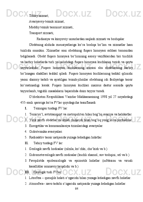 Tibbiy xizmat;
Avariyaviy-texnik xizmat;
Moddiy texnik taominot xizmati;
Transport xizmati;
Radiasiya va kimyoviy unsurlardan saqlash xizmati va boshqalar.
Obektning   alohida   xususiyatlariga   ko‘ra   boshqa   bo‘lim   va   xizmatlar   ham
tuzilishi   mumkin.   Xizmatlar   soni   obektning   fuqaro   himoyasi   rahbari   tomonidan
belgilanadi.   Obekt   fuqaro   himoyasi   bo‘limining   asosiy   vazifalaridan   biri   tinchlik
va harbiy holatlarda turli yo‘nalishdagi fuqaro himoyasi kuchlarini tuzish va qayta
tayyorlashdir.   Fuqaro   himoyasi   kuchlarining   asosini   shu   obektlarning   harbiy
bo‘lmagan   shakllari   tashkil   qiladi.   Fuqaro   himoyasi   kuchlarining   tashkil   qilinishi
yaoni   shaxsiy   tarkib   va   ajratilgan   texnik-jihozlar   obektning   ish   faoliyatiga   taosir
ko‘rsatmasligi   kerak.   Fuqaro   himoyasi   kuchlari   maxsus   dastur   asosida   qayta
tayyorlanib, tegishli masalalarni bajarishda doim tayyor turadi.
O‘zbekiston   Respublikasi   Vazirlar   Mahkamasining   1998   yil   27   noyabrdagi
455-sonli qaroriga ko‘ra FVlar quyidagicha tasniflanadi:
I. Texnogen tusdagi FV lar:
1. Temiryo‘l, avtotransport va metropoliten bilan bog’liq avariya va halokatlar.
2. Yirik xavfli obektlar va ishlab chiqarish bilan bog’liq yong’in va portlashlar.
3. Energetika va kommunikasiya tizimlaridagi avariyalar.
4. Gidrotexnika avariyalari
5. Radioaktiv taosir natijasida yuzaga keladigan holatlar. 
II. Tabiiy tusdagi FV lar:
1. Geologik xavfli hodisalar (zilzila, ko‘chki, cho‘kish va b.)
2. Gidrometereologik xavfli xodisalar (kuchli shamol, suv toshqini, sel va b.)
3. Favqulotda   epidemiologik   va   epizootik   holatlar   (infeksion   va   virusli
kasalliklar ommaviy tarqalishi va b.)
III. Ekologik tusli FVlar:
1. Litosfera – quruqlik holati o‘zgarishi bilan yuzaga keladigan xavfli holatlar.
2. Atmosfera– xavo tarkibi o‘zgarishi natijasida yuzaga keladigan holatlar.
64 