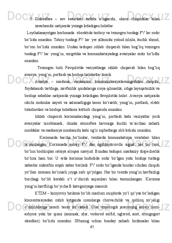 3. Gidrosfera   –   suv   resurslari   tarkibi   o‘zgarishi,   ularni   chiqindilar   bilan
zararlanishi natijasida yuzaga keladigan holatlar.
    Loy ihalanayotgan korhonada   oboektida taobiiy va texnogen tusdagi FV lar sodir
bo‘lishi mumkin. Tabiiy tusdagi FV lar: yer silkinishi yohud zilzila, kuchli shmol,
bo‘ron   bo‘lishi   mumkin.   Undan   tashqari   ishlab   chiqarish   bilan   bog’liq   texnogen
tusdagi  FV lar: yong’in, enrgetika va komunikatsiyadagi  avariyalar sodir bo‘lidhi
mumkin. 
  Texnogen   tusli   Favqulotda   vaziyatlarga   ishlab   chiqarish   bilan   bog’liq
avariya, yong’in, portlash va boshqa halokatlar kiradi.   
Avariya   –   mashina,   mexanizm,   kommunikasiyalarningishdan   chiqishi,
foydalanish tartibiga, xavfsizlik qoidalariga rioya qilmaslik, ishga layoqatsizlik va
boshqa   sabablar   natijasida   yuzaga   keladigan   favqulotda   holat.   Avariya   natijasida
ishchi   xodimlar   xayoti   va   salomatligiga   taosir   ko‘rsatib,   yong’in,   portlash,   elektr
tutashuvlari va boshqa holatlarni keltirib chiqarishi mumkin.
Ishlab   chiqarish   korxonalaridagi   yong’in,   portlash   kabi   vaziyatlar   yirik
avariyalar   xisoblanadi,   chunki   atmosfera   havosiga   kuchli   ta’sirchan   zaharli
moddalar va raadiasiya nuralanishi kabi og’ir oqibatlarga olib kelishi mumkin.
    Kor x onada   barcha   b o‘ limlar,   ts exlarda   komunikatsiya   vositalari   bilan
ta ’ minlangan.   Kor x onada   asosiy   FV   dan   ogohlantiruvchi   signal,   har   bir   ts ex,
bo‘lim   boshliqlari  ratsiya  aloqasi   mavjud. Bundan   tashqari  markaziy  dispecherlik
b o‘ limi   ham   bor.   U   erda   kor x ona   hududida   sodir   b o‘ lgan   yoki   boshqa   turdagi
x abarlar mikrafon orqali  x abar beriladi. FV sodir bo‘lganda binolar ichidan chiqish
yo‘llari sxemasi ko‘rinarli joyga osib qo‘yilgan. Har bir   ts exda yon g’ in havfsizligi
burchagi   b o‘ lib   kerakli   o‘ t   o‘ ch i rish   anjomlari   bilan   taominlangan.   Kor x ona
yon g’ in havfliligi b o‘ yicha B kategoriyaga mansub. 
KTZM – kimyoviy birikma bo‘lib maolum miqdorda yo‘l qo‘ysa bo‘ladigan
konsentrasiyadan   oshib   ketganda   insonlarga   chorvachilik   va   qishloq   xo‘jaligi
o‘simliklariga   zararli   taosir   ko‘rsatadi.   Ular   texnologik   jarayoning   asosiy   xom-
ashyosi   yoki   bir   qismi   (ammiak,   xlor,   vodorod   sulfid,   uglerod,   azot,   oltingugurt
oksidlari)   bo‘lishi   mumkin.   SHuning   uchun   bunday   zaharli   birikmalar   bilan
65 