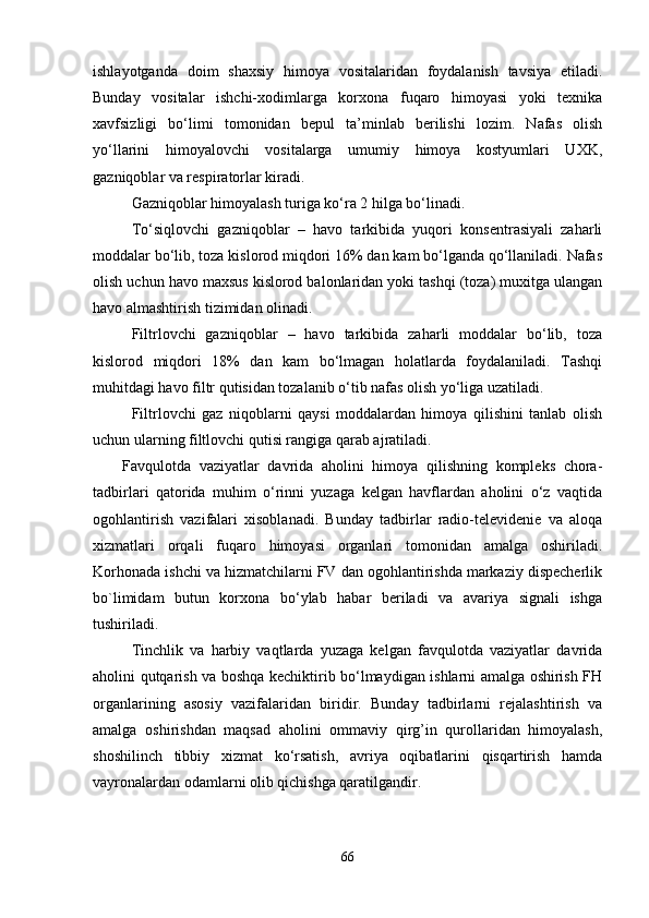 ishlayotganda   doim   shaxsiy   himoya   vositalaridan   foydalanish   tavsiya   etiladi.
Bunday   vositalar   ishchi-xodimlarga   korxona   fuqaro   himoyasi   yoki   texnika
xavfsizligi   bo‘limi   tomonidan   bepul   ta’minlab   berilishi   lozim.   Nafas   olish
yo‘llarini   himoyalovchi   vositalarga   umumiy   himoya   kostyumlari   UXK,
gazniqoblar va respiratorlar kiradi. 
Gazniqoblar himoyalash turiga ko‘ra 2 hilga bo‘linadi.
To‘siqlovchi   gazniqoblar   –   havo   tarkibida   yuqori   konsentrasiyali   zaharli
moddalar bo‘lib, toza kislorod miqdori 16% dan kam bo‘lganda qo‘llaniladi. Nafas
olish uchun havo maxsus kislorod balonlaridan yoki tashqi (toza) muxitga ulangan
havo almashtirish tizimidan olinadi. 
Filtrlovchi   gazniqoblar   –   havo   tarkibida   zaharli   moddalar   bo‘lib,   toza
kislorod   miqdori   18%   dan   kam   bo‘lmagan   holatlarda   foydalaniladi.   Tashqi
muhitdagi havo filtr qutisidan tozalanib o‘tib nafas olish yo‘liga uzatiladi.
Filtrlovchi   gaz   niqoblarni   qaysi   moddalardan   himoya   qilishini   tanlab   olish
uchun ularning filtlovchi qutisi rangiga qarab ajratiladi.
Favqulotda   vaziyatlar   davrida   aholini   himoya   qilishning   kompleks   chora-
tadbirlari   qatorida   muhim   o‘rinni   yuzaga   kelgan   havflardan   aholini   o‘z   vaqtida
ogohlantirish   vazifalari   xisoblanadi.   Bunday   tadbirlar   radio-televidenie   va   aloqa
xizmatlari   orqali   fuqaro   himoyasi   organlari   tomonidan   amalga   oshiriladi.
Korhonada ishchi va hizmatchilarni FV dan ogohlantirishda markaziy dispecherlik
bo`limidam   butun   korxona   bo‘ylab   habar   beriladi   va   avariya   signali   ishga
tushiriladi.
Tinchlik   va   harbiy   vaqtlarda   yuzaga   kelgan   favqulotda   vaziyatlar   davrida
aholini qutqarish va boshqa kechiktirib bo‘lmaydigan ishlarni amalga oshirish FH
organlarining   asosiy   vazifalaridan   biridir.   Bunday   tadbirlarni   rejalashtirish   va
amalga   oshirishdan   maqsad   aholini   ommaviy   qirg’in   qurollaridan   himoyalash,
shoshilinch   tibbiy   xizmat   ko‘rsatish,   avriya   oqibatlarini   qisqartirish   hamda
vayronalardan odamlarni olib qichishga qaratilgandir. 
66 