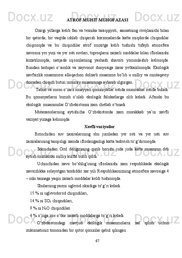 ATROF MUHIT MUHOFAZASI
Oxirgi  yillarga kelib fan va texnika taraqqiyoti, sanoatning rivojlanishi  bilan
bir   qatorda,   bir   vaqtda   ishlab   chiqarish   korxonalarida   katta   miqdorda   chiqindilar
chiqmoqda   va   bu   chiqindilar   atrof   muxitga   kelib   tushishi   tufayli   atmosfera
xavosini yer yuzi va yer osti suvlari, tuproqlarni zaxarli moddalar bilan ifloslanishi
kuzatilmoqda,   natijada   injsonlarning   yashash   sharoiti   yomonlashib   kelmoqda.
Bundan   tashqari   o‘simlik   va   xayvonot   dunyosiga   zarar   yetkazilmoqda.   Ekologik
xavfsizlik muammosi  allaqachon  dolzarb  muammo bo‘lib  u milliy  va mintaqaviy
doiradan chiqich butun umumiy muammoga aylanib ulgurgan.
  Tabiat va inson o‘zaro muayyan qonuniyatlar ostida munosabat ostida buladi.
Bu   qonunyatlarni   buzish   o‘nlab   ekologik   falokatlarga   olib   keladi.   Afsuski   bu
ekologik  muammolar O‘zbekistonni xam chetlab o‘tmadi.
Mutaxasislarning   aytishicha   O‘zbekistonda   xam   murakkab   ya ’ ni   xavfli
vaziyat yuzaga kelmoqda.
Xavfli vaziyatlar
Birinchidan   suv   zaxiralarining   shu   jumladan   yer   osti   va   yer   usti   suv
zaxiralarining tanqisligi xamda ifloslanganligi katta tashvish to‘g’dirmoqda.
Ikkinchidan   Orol   dengizining   qurib   borishi   juda   juda   katta   muammo   deb
aytish mumkinki milliy kulfat bulib qoldi.
Uchinchidan   xavo   bo‘shlig’ining   ifloslanishi   xam   respublikada   ekalogik
xavsizlikka solayotgan taxdiddir xar yili Respublikamizning atmosfera xavosiga 4
– mln tannaga yaqin zaxarli moddalar kelib tushmoqda.
Shularning yarmi uglerod oksidiga to‘g’ri keladi. 
15 % ni uglevodorod chiqindilari,
14 % ni SO
2  chiqindilari,
9 % ni N
2 O   chiqindilari.
4 %  o‘ ziga xos o‘tkir zaxarli moddalarga to‘g’ri keladi.
O‘zbekistondagi   mavjud   ekologik   muammolarni   xal   qilish   uchun
xukumatimiz tomonidan bir qotor qonunlar qabul qilingan .
67 
