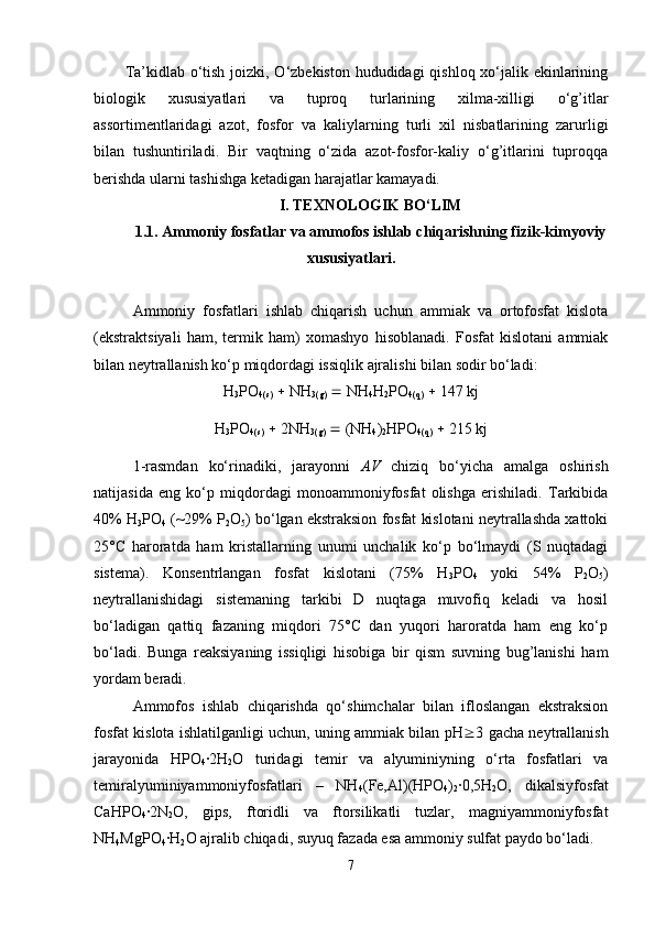 Ta’kidlab o‘tish joizki, O‘zbekiston hududidagi  qishloq xo‘jalik ekinlarining
biologik   xususiyatlari   va   tuproq   turlarining   xilma-xilligi   o‘g’itlar
assortimentlaridagi   azot,   fosfor   va   kaliylarning   turli   xil   nisbatlarining   zarurligi
bilan   tushuntiriladi.   Bir   vaqtning   o‘zida   azot-fosfor-kaliy   o‘g’itlarini   tuproqqa
berishda ularni tashishga ketadigan harajatlar kamayadi.
I. TEXNOLOGIK BO‘LIM
1.1. Ammoniy fosfatlar va ammofos ishlab chiqarishning fizik-kimyoviy
xususiyatlari.
Ammoniy   fosfatlari   ishlab   chiqarish   uchun   ammiak   va   ortofosfat   kislota
(ekstraktsiyali   ham,   termik   ham)   xomashyo   hisoblanadi.   Fosfat   kislotani   ammiak
bilan neytrallanish ko‘p miqdordagi issiqlik ajralishi bilan sodir bo‘ladi:
H
3 PO
4(s)     NH
3(g)     NH
4 H
2 PO
4(q)     147 kj
H
3 P O
4(s)     2 NH
3(g)     ( NH
4 )
2 HPO
4(q)     215 kj
1-rasmdan   ko‘rinadiki,   jarayonni   AV   chiziq   bo‘yicha   amalga   oshirish
natijasida   eng   ko‘p   miqdordagi   monoammoniyfosfat   olishga   erishiladi.   Tarkibida
40% H
3 PO
4  (~29% P
2 O
5 ) bo‘lgan ekstraksion fosfat kislotani neytrallashda xattoki
25°C   haroratda   ham   kristallarning   unumi   unchalik   ko‘p   bo‘lmaydi   (S   nuqtadagi
sistema).   Konsentrlangan   fosfat   kislotani   (75%   H
3 PO
4   yoki   54%   P
2 O
5 )
neytrallanishidagi   sistemaning   tarkibi   D   nuqtaga   muvofiq   keladi   va   hosil
bo‘ladigan   qattiq   fazaning   miqdori   75°C   dan   yuqori   haroratda   ham   eng   ko‘p
bo‘ladi.   Bunga   reaksiyaning   issiqligi   hisobiga   bir   qism   suvning   bug’lanishi   ham
yordam beradi.
Ammofos   ishlab   chiqarishda   qo‘shimchalar   bilan   ifloslangan   ekstraksion
fosfat kislota ishlatilganligi uchun, uning ammiak bilan pH  3 gacha neytrallanish
jarayonida   HPO
4 ∙2H
2 O   turidagi   temir   va   alyuminiyning   o‘rta   fosfatlari   va
temiralyuminiyammoniyfosfatlari   –   NH
4 (Fe,Al)(HPO
4 )
2 ∙0,5H
2 O,   dikalsiyfosfat
CaHPO
4 ∙2N
2 O,   gips,   ftoridli   va   ftorsilikatli   tuzlar,   magniyammoniyfosfat
NH
4 MgPO
4 ∙H
2 O ajralib chiqadi, suyuq fazada esa ammoniy sulfat paydo bo‘ladi.
7 