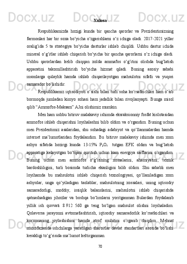 Xulosa
Respublikamizda   hozigi   kunda   bir   qancha   qarorlar   va   Prezidentimizning
farmonlari  har  bir  soxa  bo‘yicha o‘zgarishlarni  o‘z  ichiga oladi. 2017-2021 yillar
oralig’ida   5   ta   strategiya   bo‘yicha   dasturlar   ishlab   chiqildi.   Ushbu   dastur   ichida
mineral   o‘g’itlar   ishlab   chiqarish   bo‘yicha   bir   qancha   qarorlarni   o‘z   ichiga   oladi.
Ushbu   qarorlardan   kelib   chiqqan   xolda   ammafos   o‘g’itini   olishda   bug’latish
apparatini   takomillashtirish   bo‘yicha   hizmat   qiladi.   Buning   asosiy   sababi
insonlarga   qulaylik   hamda   ishlab   chiqarilayotgan   mahsulotni   sifatli   va   yuqori
samarador bo‘lishidir. 
Respublikamiz iqtisodiyoti o‘sishi bilan turli soha ko‘rsatkichlari ham o‘sib
bormoqda   jumladan   kimyo   sohasi   ham   jadallik   bilan   rivojlanyapti.   Bunga   misol
qilib “Ammofos-Maksam” AJni olishimiz mumkin.
Men ham ushbu bitiruv malakaviy ishimda eksraksionniy fosfat kislotasidan
ammofos ishlab chiqarishni  loyihalashni  bilib oldim va o‘rgandim. Buning uchun
men   Prezdentimiz   asalaridan,   shu   sohadagi   adabiyot   va   qo‘llanmalardan   hamda
internet   ma’lumotlaridan   foydalandim.   Bu   bitiruv   malakaviy   ishimda   men   xom
ashyo   sifatida   hozirgi   kunda   13-15%   P
2 O
5     tutgan   EFK   oldim   va   bug’latish
apparatiga kelayotgan  bo‘tqani  quritish  uchun kam   energiya sarflarini  o‘rgandim.
Buning   uchun   men   ammofos   o‘g’itining   xossalarini,   ahamiyatini,   texnik
bardoshliligini,   turli   bosimda   turlicha   ekanligini   bilib   oldim.   Shu   sababli   men
loyihamda   bu   mahsulotni   ishlab   chiqarish   texnologiyasi,   qo‘llaniladigan   xom
ashyolar,   unga   qo‘yiladigan   taolablar,   mahsulotning   xossalari,   uning   iqtisodiy
samaradorligi,   moddiy,   issiqlik   balanslarini,   mahsulotni   ishlab   chiqarishda
qatnashadigan   jihozlar   va   boshqa   bo‘limlarni   yoritganman   Bulardan   foydalanib
yillik   ish   quvvati   8   912   560   ga   teng   bo‘lgan   mahsulot   olishni   loyihaladim.
Qolaversa   jarayonni   avtomatlashtirish,   iqtisodiy   samaradorlik   ko‘rsatkichlari   va
korxonaning   joylashishini   hamda   atrof   muhitini   o‘rganib   chiqdim.   Mehnat
muxofazasida   ishchilarga   yaratilgan   sharoitlar   davlat   standartlari   asosida   bo‘lishi
kerakligi to‘g’risida ma’lumot keltirganman.
70 