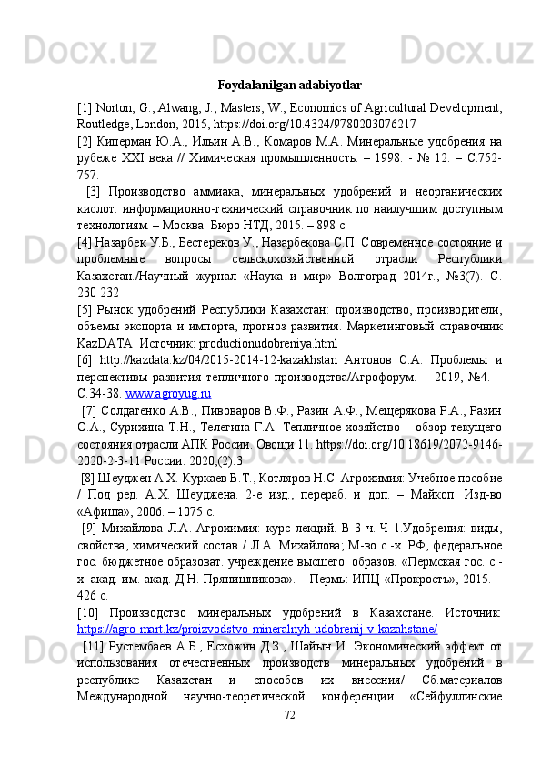 Foydalanilgan adabiyotlar
[1] Norton, G., Alwang, J., Masters, W., Economics of Agricultural Development,
Routledge, London, 2015, https://doi.org/10.4324/9780203076217 
[2]   Киперман   Ю.А.,   Ильин   А.В.,   Комаров   М.А.   Минеральные   удобрения   на
рубеже   ХХI   века   //   Химическая   промышленность.   –   1998.   -   №   12.   –   С.752-
757.
  [3]   Производство   аммиака,   минеральных   удобрений   и   неорганических
кислот:   информационно-технический   справочник   по   наилучшим   доступным
технологиям. – Москва: Бюро НТД, 2015. – 898 с. 
[4] Назарбек У.Б., Бестереков У., Назарбекова С.П. Современное состояние и
проблемные   вопросы   сельскохозяйственной   отрасли   Республики
Казахстан./Научный   журнал   «Наука   и   мир»   Волгоград   2014г.,   №3(7).   С.
230   232 
[5]   Рынок   удобрений   Республики   Казахстан:   производство,   производители,
объемы   экспорта   и   импорта,   прогноз   развития.   Маркетинговый   справочник
KazDATA. Источник: productionudobreniya.html 
[6]   http://kazdata.kz/04/2015-2014-12-kazakhstan   Антонов   С.А.   Проблемы   и
перспективы   развития   тепличного   производства/Агрофорум.   –   2019,   №4.   –
С.34-38.  www.agroyug.ru
  [7]   Солдатенко   А.В.,   Пивоваров   В.Ф.,  Разин   А.Ф.,  Мещерякова   Р.А.,  Разин
О.А.,   Сурихина   Т.Н.,   Телегина   Г.А.   Тепличное   хозяйство   –   обзор   текущего
состояния отрасли АПК России. Овощи 11. https://doi.org/10.18619/2072-9146-
2020-2-3-11 России. 2020;(2):3
  [8] Шеуджен А.Х. Куркаев В.Т., Котляров Н.С. Агрохимия: Учебное пособие
/   Под   ред.   А.Х.   Шеуджена.   2-е   изд.,   перераб.   и   доп.   –   Майкоп:   Изд-во
«Афиша», 2006. – 1075 с.
  [9]   Михайлова   Л.А.   Агрохимия:   курс   лекций.   В   3   ч.   Ч   1.Удобрения:   виды,
свойства,   химический   состав   /   Л.А.   Михайлова;   М-во  с.-х.   РФ,   федеральное
гос. бюджетное образоват. учреждение высшего. образов. «Пермская гос. с.-
х. акад. им. акад. Д.Н. Прянишникова». – Пермь: ИПЦ «Прокростъ», 2015. –
426 с. 
[10]   Производство   минеральных   удобрений   в   Казахстане.   Источник:
https://agro-mart.kz/proizvodstvo-mineralnyh-udobrenij-v-kazahstane/
  [11]   Рустембаев   А.Б.,   Есхожин   Д.З.,   Шайын   И.   Экономический   эффект   от
использования   отечественных   производств   минеральных   удобрений   в
республике   Казахстан   и   способов   их   внесения/   Сб.материалов
Международной   научно-теоретической   конференции   «Сейфуллинские
72 