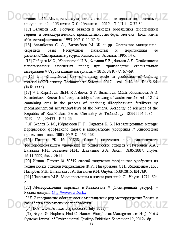 чтения   –   15:   Молодежь,   наука,   технологии   -   новые   идеи   и   перспективы»,
приуроченной к 125 летию С. Сейфуллина. - 2019. - Т.І, Ч.1 - С.32-34. 
[12]   Балашов   В.В.   Ресурсы   отвалов   и   отходов   обогащения   предприятий
горной   и   металлургической   промышленности//Черн.   мет-гия.   Бюл.   ин-та
«Черметинформация». 1993. №7. С.20-27. 54 
[13]   Акылбеков   С.   А.,   Битимбаев   М.   Ж.   и   др.   Состояние   минерально-
сырьевой   базы   Республики   Казахстан   и   перспективы   ее
развития//Минеральные ресурсы Казахстана. Алматы, 1995. 14 с.
  [15] Лебедев М.С., Жерновский И.В., Фомина Е.В., Фомин А.Е. Особенности
использования   глинистых   пород   при   производстве   строительных
материалов // Строительные материалы. – 2015, № 9. - С. 67–69.
  [16]   L.I.   Khudyakova.   Use   of   mining   waste   in   production   of   building
materials./XXI  century. Technosphere  Safety. – 2017. -  vol. 2, №. 2. - Р. 45–56.
(In Russian). 
[17]   V.I.   Kapralova,   Sh.N.   Kubekova,   G.T.   Ibraimova,   M.Zh.   Kussainova,   A.S.
Raimbekova. Research of the possibility of the using of wastes enrichment of Gold
containing   ores   in   the   process   of   receiving   silicophosphate   fertilizers   by
mechanochemical   activation/News   of   the   National   Academy   of   sciences   of   the
Republic   of   Kazakhstan.   Series   Chemistry   &   Technology.   ISSN2224-5286.   –
2019. – V.1, №433 – P.21-26.
  [18] Беглов Б. М., Ибрагимов Г. Г., Садыков Б. Б. Нетрадиционные методы
переработки   фосфатного   сырья   в   минеральные   удобрения   //   Химическая
промышленность. 2005. № 9. С. 453–468. 
[19]   Патент   РК   №   21858.   Способ   получения   поликомпонентного
фосфорсодержащего   удобрения   из   техногенных   отходов   /   Нугманов   А.А.,
Батькаев   Р.И.,   Батькаев   И.И.,   Шевченко   В.А.   Заявл.   18.05.2007,   опубл.
16.11.2009, бюлл.№11 
[20]   Иннов.   Патент   №   30349   способ   получения   фосфорного   удобрения   из
техногенных отходов Мырхалыков Ж.У., Назарбекова С.П., Холощенко Л.Х.,
Назарбек У.Б., Батькаева Л.Р., Батькаев Р.И. Опубл. 15.09.2015, БИ №9. 
[21] Школьник М.Я. Микроэлементы в жизни растений. Л.: Наука, 1974. 324
с. 
[22]   Месторождения   марганца   в   Казахстане   //   [Электронный   ресурс].   –
Режим доступа:  http://www.nauka.kz
  [23]   Исследование   обогатимости   марганцевых  руд  месторождения   Борлы  и
разработка технологии их переработки.
  [24] IFA, www.fertilizer.org (accessed July 2013).
  [25] Bryan G. Hopkins, Neil C. Hansen  Phosphorus  Management  in High-Yield
Systems Journal of Environmental Quality- Published September 12, 2019-16p
73 
