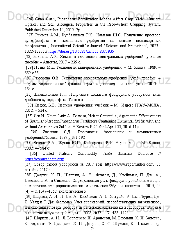   [26]   Guan   Guan,   Phosphorus   Fertilization   Modes   Affect   Crop   Yield,   Nutrient
Uptake,   and   Soil   Biological   Properties   in   the   Rice–Wheat   Cropping   System,
Published December 14, 2012- 7p
  [27]   Реймов   А.М.,   Курбаниязов   Р.К.,   Намазов   Ш.С.   Получение   простого
суперфосфата   и   смешанных   удобрении   на   основе   низкосортных
фосфоритов   ,   International   Scientific   Journal   "Science   and   Innovation",   2023.-
1322-1325с //  https://doi.org/10.5281/zenodo.8371935  
[28]   Баешова   А.К.   Химия   и   технология   минеральных   удобрений:   учебное
пособие – Алматы, 2017 – 235 с.
  [29]   Позин  М.Е.  Технология  минеральных  удобрений.  –  М:   Химия,   1989.  –
352 с 55 
[30]   Рахимова   О.В.   Технология   минеральных   удобрений:   учеб.   пособие.   –
Пермь:   Березниковский   филиал   Перм.   нац.   исслед.   политехн.   ун-та,   2013.   –
134 с 
[31]   Шамшидинов   И.Т.   Получение   сложного   фосфорного   удобрения   типа
двойного суперфосфата: Ташкент, 2022.
  [32]   Кидин,   В.В.   Система   удобрения:   учебник   –   М.:   Изд-во   РГАУ–МСХА,
2012. – 534 с.
  [33] Sen H. Chien, Luiz A. Teixeira, Heitor Cantarella, Agronomic Effectiveness
of Granular Nitrogen/Phosphorus Fertilizers Containing Elemental Sulfur with and
without Ammonium Sulfate: A Review-Published April 22, 2016-11p
  [34]   Эвенчик   С.Д.   Технология   фосфорных   и   комплексных
удобрений//Химия, 1987 с 191-192 
[35]   Ягодин   Б.А.,   Жуков   Ю.П.,   Кобзаренко   В.И.   Агрохимия—   М.:   Колос,
2002. — 584 с
  [36]   United   Nations   Commodity   Trade   Statistics   Database   //
https://comtrade.un.org/  
[37]   Обзор   рынка   удобрений   за   2017   год.   https://www.reportlinker.com.   03
октября 2017 г. 
[38]   Джарви,   Х.   П.,   Шарпли,   А.   Н.,   Флатен,   Д.,   Клейнман,   П.   Дж.   А.,
Дженкинс, А., и Симмонс. Определяющая роль фосфора в устойчивом водно
энергетическом-продовольственном   комплексе./Журнал   качества.   –   2015,   44
(4). – C.1049–1062. экологического 
[39] Шарпли, А. Н., П. Дж. А . Клейнман, А. Л. Хитуэйт, У. Дж. Гбурек, Дж.
Л. Уэлд и Г. Дж. Фольмар. Учет территорий, способствующих загрязнению,
и индексация потерь фосфора из сельскохозяйственных водосборов/ Журнал
о качестве окружающей среды. – 2008, №37. – C.1488–1496.
  [40] Шарпли, А. Н., Л. Бергстрем, Х. Аронссон, М. Бехманн, К. Х. Болстер,
К.   Берлинг,   Ф.   Джоджич,   Х.   П.   Джарви,   О.   Ф.   Шуманс,   К.   Штамм   и   др.
74 