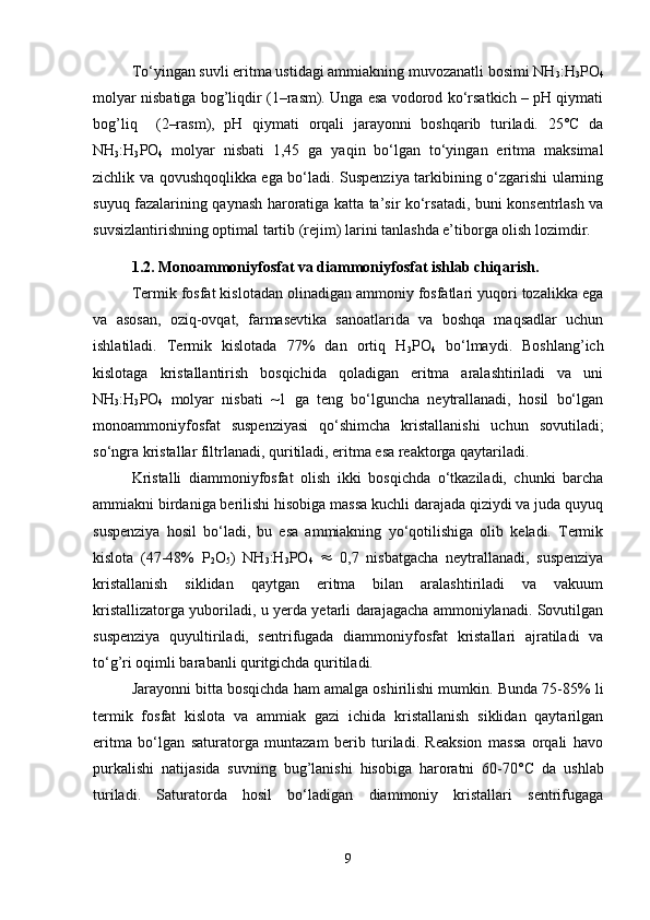 To‘yingan suvli eritma ustidagi ammiakning muvozanatli bosimi NH
3 :H
3 PO
4
molyar nisbatiga bog’liqdir (1–rasm). Unga esa vodorod ko‘rsatkich – pH qiymati
bog’liq     (2–rasm),   pH   qiymati   orqali   jarayonni   boshqarib   turiladi.   25°C   da
NH
3 :H
3 PO
4   molyar   nisbati   1,45   ga   yaqin   bo‘lgan   to‘yingan   eritma   maksimal
zichlik va qovushqoqlikka ega bo‘ladi. Suspenziya tarkibining o‘zgarishi ularning
suyuq fazalarining qaynash haroratiga katta ta’sir ko‘rsatadi, buni konsentrlash va
suvsizlantirishning optimal tartib (rejim) larini tanlashda e’tiborga olish lozimdir.
1.2. Monoammoniyfosfat va diammoniyfosfat ishlab chiqarish. 
Termik fosfat kislotadan olinadigan ammoniy fosfatlari yuqori tozalikka ega
va   asosan,   oziq-ovqat,   farmasevtika   sanoatlarida   va   boshqa   maqsadlar   uchun
ishlatiladi.   Termik   kislotada   77%   dan   ortiq   H
3 PO
4   bo‘lmaydi.   Boshlang’ich
kislotaga   kristallantirish   bosqichida   qoladigan   eritma   aralashtiriladi   va   uni
NH
3 :H
3 PO
4   molyar   nisbati   ~1   ga   teng   bo‘lguncha   neytrallanadi,   hosil   bo‘lgan
monoammoniyfosfat   suspenziyasi   qo‘shimcha   kristallanishi   uchun   sovutiladi;
so‘ngra kristallar filtrlanadi, quritiladi, eritma esa reaktorga qaytariladi.
Kristalli   diammoniyfosfat   olish   ikki   bosqichda   o‘tkaziladi,   chunki   barcha
ammiakni birdaniga berilishi hisobiga massa kuchli darajada qiziydi va juda quyuq
suspenziya   hosil   bo‘ladi,   bu   esa   ammiakning   yo‘qotilishiga   olib   keladi.   Termik
kislota   (47-48%   P
2 O
5 )   NH
3 :H
3 PO
4      0,7   nisbatgacha   neytrallanadi,   suspenziya
kristallanish   siklidan   qaytgan   eritma   bilan   aralashtiriladi   va   vakuum
kristallizatorga yuboriladi, u yerda yetarli darajagacha ammoniylanadi. Sovutilgan
suspenziya   quyultiriladi,   sentrifugada   diammoniyfosfat   kristallari   ajratiladi   va
to‘g’ri oqimli barabanli quritgichda quritiladi.
Jarayonni bitta bosqichda ham amalga oshirilishi mumkin. Bunda 75-85% li
termik   fosfat   kislota   va   ammiak   gazi   ichida   kristallanish   siklidan   qaytarilgan
eritma   bo‘lgan   saturatorga   muntazam   berib   turiladi.   Reaksion   massa   orqali   havo
purkalishi   natijasida   suvning   bug’lanishi   hisobiga   haroratni   60-70° C   da   ushlab
turiladi.   Saturatorda   hosil   bo‘ladigan   diammoniy   kristallari   sentrifugaga
9 