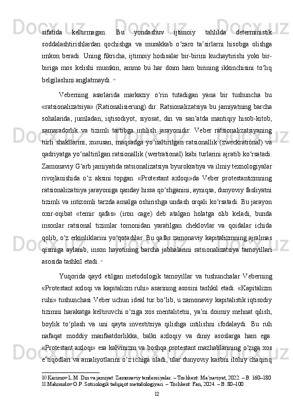 sifatida   keltirmagan.   Bu   yondashuv   ijtimoiy   tahlilda   deterministik
soddalashtirishlardan   qochishga   va   murakkab   o zaro   ta sirlarni   hisobga   olishgaʻ ʼ
imkon   beradi.   Uning   fikricha,   ijtimoiy   hodisalar   bir-birini   kuchaytirishi   yoki   bir-
biriga   mos   kelishi   mumkin,   ammo   bu   har   doim   ham   birining   ikkinchisini   to liq	
ʻ
belgilashini anglatmaydi.   10
Veberning   asarlarida   markaziy   o rin   tutadigan   yana   bir   tushuncha   bu	
ʻ
«ratsionalizatsiya» (Rationalisierung) dir. Ratsionalizatsiya bu jamiyatning barcha
sohalarida,   jumladan,   iqtisodiyot,   siyosat,   din   va   san atda   mantiqiy   hisob-kitob,	
ʼ
samaradorlik   va   tizimli   tartibga   intilish   jarayonidir.   Veber   ratsionalizatsiyaning
turli   shakllarini,   xususan,   maqsadga   yo naltirilgan   ratsionallik   (zweckrational)   va	
ʻ
qadriyatga yo naltirilgan ratsionallik (wertrational) kabi turlarini ajratib ko rsatadi.	
ʻ ʻ
Zamonaviy G arb jamiyatida ratsionalizatsiya byurokratiya va ilmiy texnologiyalar
ʻ
rivojlanishida   o z   aksini   topgan.   «Protestant   axloqi»da   Veber   protestantizmning	
ʻ
ratsionalizatsiya jarayoniga qanday hissa qo shganini, ayniqsa, dunyoviy faoliyatni	
ʻ
tizimli va intizomli tarzda amalga oshirishga undash orqali ko rsatadi. Bu jarayon	
ʻ
oxir-oqibat   «temir   qafas»   (iron   cage)   deb   atalgan   holatga   olib   keladi,   bunda
insonlar   ratsional   tizimlar   tomonidan   yaratilgan   cheklovlar   va   qoidalar   ichida
qolib, o z erkinliklarini yo qotadilar. Bu qafas zamonaviy kapitalizmning ajralmas	
ʻ ʻ
qismiga   aylanib,   inson   hayotining   barcha   jabhalarini   ratsionalizatsiya   tamoyillari
asosida tashkil etadi.   11
Yuqorida   qayd   etilgan   metodologik   tamoyillar   va   tushunchalar   Veberning
«Protestant axloqi va kapitalizm ruhi» asarining asosini tashkil etadi. «Kapitalizm
ruhi» tushunchasi Veber uchun ideal tur bo lib, u zamonaviy kapitalistik iqtisodiy	
ʻ
tizimni harakatga keltiruvchi  o ziga xos mentalitetni, ya ni  doimiy mehnat  qilish,	
ʻ ʼ
boylik   to plash   va   uni   qayta   investitsiya   qilishga   intilishni   ifodalaydi.   Bu   ruh	
ʻ
nafaqat   moddiy   manfaatdorlikka,   balki   axloqiy   va   diniy   asoslarga   ham   ega.
«Protestant axloqi» esa kalvinizm va boshqa protestant mazhablarining o ziga xos	
ʻ
e tiqodlari va amaliyotlarini o z ichiga oladi, ular dunyoviy kasbni ilohiy chaqiriq	
ʼ ʻ
10  Karimov L.M. Din va jamiyat: Zamonaviy tendensiyalar. – Toshkent: Ma naviyat, 2022. – B. 160–180	
ʼ
11  Mahmudov O.P. Sotsiologik tadqiqot metodologiyasi. – Toshkent: Fan, 2024. – B. 80–100
12 