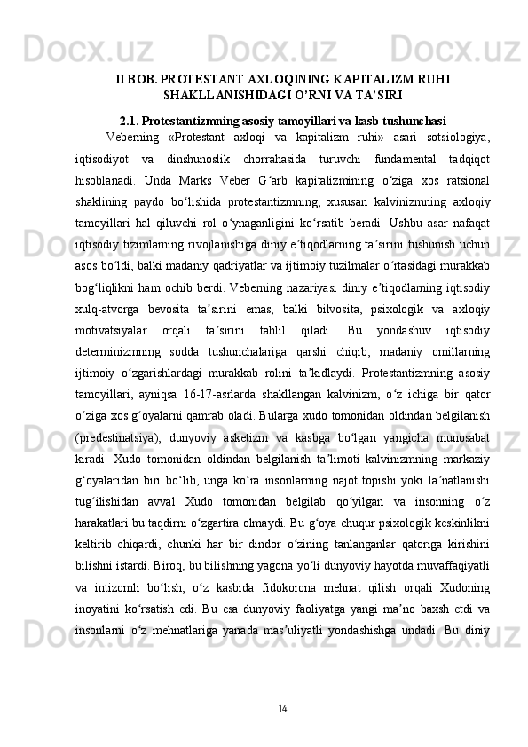 II BOB. PROTESTANT AXLOQINING KAPITALIZM RUHI
SHAKLLANISHIDAGI O’RNI VA TA’SIRI
2.1. Protestantizmning asosiy tamoyillari va kasb tushunchasi
Veberning   «Protestant   axloqi   va   kapitalizm   ruhi»   asari   sotsiologiya,
iqtisodiyot   va   dinshunoslik   chorrahasida   turuvchi   fundamental   tadqiqot
hisoblanadi.   Unda   Marks   Veber   G arb   kapitalizmining   o ziga   xos   ratsionalʻ ʻ
shaklining   paydo   bo lishida   protestantizmning,   xususan   kalvinizmning   axloqiy	
ʻ
tamoyillari   hal   qiluvchi   rol   o ynaganligini   ko rsatib   beradi.   Ushbu   asar   nafaqat	
ʻ ʻ
iqtisodiy tizimlarning rivojlanishiga diniy e tiqodlarning ta sirini tushunish uchun	
ʼ ʼ
asos bo ldi, balki madaniy qadriyatlar va ijtimoiy tuzilmalar o rtasidagi murakkab	
ʻ ʻ
bog liqlikni   ham   ochib   berdi.   Veberning   nazariyasi   diniy   e tiqodlarning   iqtisodiy	
ʻ ʼ
xulq-atvorga   bevosita   ta sirini   emas,   balki   bilvosita,   psixologik   va   axloqiy	
ʼ
motivatsiyalar   orqali   ta sirini   tahlil   qiladi.   Bu   yondashuv   iqtisodiy
ʼ
determinizmning   sodda   tushunchalariga   qarshi   chiqib,   madaniy   omillarning
ijtimoiy   o zgarishlardagi   murakkab   rolini   ta kidlaydi.   Protestantizmning   asosiy	
ʻ ʼ
tamoyillari,   ayniqsa   16-17-asrlarda   shakllangan   kalvinizm,   o z   ichiga   bir   qator	
ʻ
o ziga xos g oyalarni qamrab oladi. Bularga xudo tomonidan oldindan belgilanish	
ʻ ʻ
(predestinatsiya),   dunyoviy   asketizm   va   kasbga   bo lgan   yangicha   munosabat	
ʻ
kiradi.   Xudo   tomonidan   oldindan   belgilanish   ta limoti   kalvinizmning   markaziy	
ʼ
g oyalaridan   biri   bo lib,   unga   ko ra   insonlarning   najot   topishi   yoki   la natlanishi	
ʻ ʻ ʻ ʼ
tug ilishidan   avval   Xudo   tomonidan   belgilab   qo yilgan   va   insonning   o z	
ʻ ʻ ʻ
harakatlari bu taqdirni o zgartira olmaydi. Bu g oya chuqur psixologik keskinlikni	
ʻ ʻ
keltirib   chiqardi,   chunki   har   bir   dindor   o zining   tanlanganlar   qatoriga   kirishini	
ʻ
bilishni istardi. Biroq, bu bilishning yagona yo li dunyoviy hayotda muvaffaqiyatli	
ʻ
va   intizomli   bo lish,   o z   kasbida   fidokorona   mehnat   qilish   orqali   Xudoning	
ʻ ʻ
inoyatini   ko rsatish   edi.   Bu   esa   dunyoviy   faoliyatga   yangi   ma no   baxsh   etdi   va	
ʻ ʼ
insonlarni   o z   mehnatlariga   yanada   mas uliyatli   yondashishga   undadi.   Bu   diniy
ʻ ʼ
14 