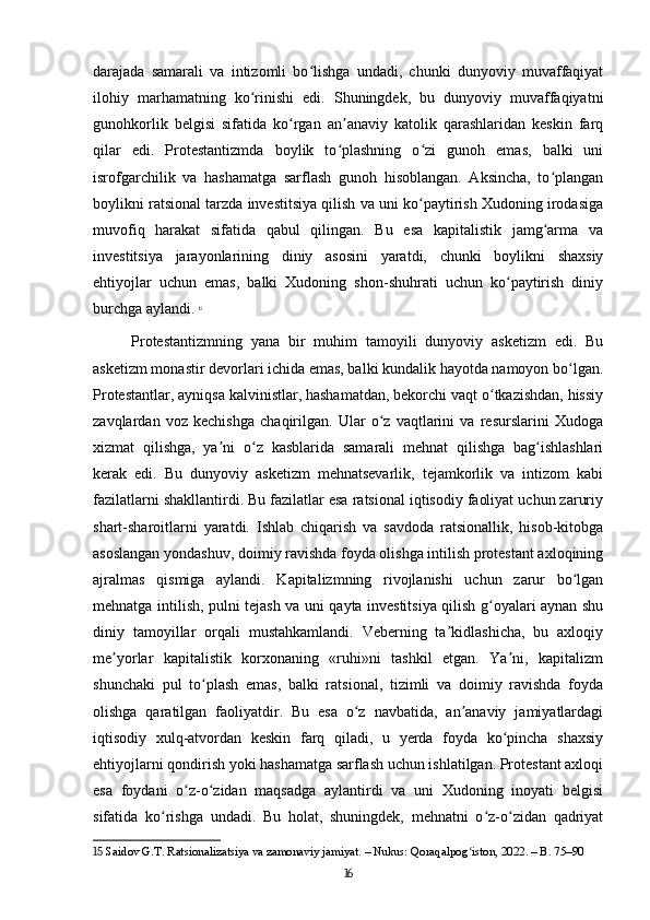darajada   samarali   va   intizomli   bo lishga   undadi,   chunki   dunyoviy   muvaffaqiyatʻ
ilohiy   marhamatning   ko rinishi   edi.   Shuningdek,   bu   dunyoviy   muvaffaqiyatni	
ʻ
gunohkorlik   belgisi   sifatida   ko rgan   an anaviy   katolik   qarashlaridan   keskin   farq	
ʻ ʼ
qilar   edi.   Protestantizmda   boylik   to plashning   o zi   gunoh   emas,   balki   uni	
ʻ ʻ
isrofgarchilik   va   hashamatga   sarflash   gunoh   hisoblangan.   Aksincha,   to plangan	
ʻ
boylikni ratsional tarzda investitsiya qilish va uni ko paytirish Xudoning irodasiga	
ʻ
muvofiq   harakat   sifatida   qabul   qilingan.   Bu   esa   kapitalistik   jamg arma   va	
ʻ
investitsiya   jarayonlarining   diniy   asosini   yaratdi,   chunki   boylikni   shaxsiy
ehtiyojlar   uchun   emas,   balki   Xudoning   shon-shuhrati   uchun   ko paytirish   diniy	
ʻ
burchga aylandi.   15
Protestantizmning   yana   bir   muhim   tamoyili   dunyoviy   asketizm   edi.   Bu
asketizm monastir devorlari ichida emas, balki kundalik hayotda namoyon bo lgan.	
ʻ
Protestantlar, ayniqsa kalvinistlar, hashamatdan, bekorchi vaqt o tkazishdan, hissiy	
ʻ
zavqlardan   voz   kechishga   chaqirilgan.   Ular   o z   vaqtlarini   va   resurslarini   Xudoga	
ʻ
xizmat   qilishga,   ya ni   o z   kasblarida   samarali   mehnat   qilishga   bag ishlashlari	
ʼ ʻ ʻ
kerak   edi.   Bu   dunyoviy   asketizm   mehnatsevarlik,   tejamkorlik   va   intizom   kabi
fazilatlarni shakllantirdi. Bu fazilatlar esa ratsional iqtisodiy faoliyat uchun zaruriy
shart-sharoitlarni   yaratdi.   Ishlab   chiqarish   va   savdoda   ratsionallik,   hisob-kitobga
asoslangan yondashuv, doimiy ravishda foyda olishga intilish protestant axloqining
ajralmas   qismiga   aylandi.   Kapitalizmning   rivojlanishi   uchun   zarur   bo lgan	
ʻ
mehnatga intilish, pulni tejash va uni qayta investitsiya qilish g oyalari aynan shu	
ʻ
diniy   tamoyillar   orqali   mustahkamlandi.   Veberning   ta kidlashicha,   bu   axloqiy	
ʼ
me yorlar   kapitalistik   korxonaning   «ruhi»ni   tashkil   etgan.   Ya ni,   kapitalizm	
ʼ ʼ
shunchaki   pul   to plash   emas,   balki   ratsional,   tizimli   va   doimiy   ravishda   foyda	
ʻ
olishga   qaratilgan   faoliyatdir.   Bu   esa   o z   navbatida,   an anaviy   jamiyatlardagi	
ʻ ʼ
iqtisodiy   xulq-atvordan   keskin   farq   qiladi,   u   yerda   foyda   ko pincha   shaxsiy	
ʻ
ehtiyojlarni qondirish yoki hashamatga sarflash uchun ishlatilgan. Protestant axloqi
esa   foydani   o z-o zidan   maqsadga   aylantirdi   va   uni   Xudoning   inoyati   belgisi	
ʻ ʻ
sifatida   ko rishga   undadi.   Bu   holat,   shuningdek,   mehnatni   o z-o zidan   qadriyat	
ʻ ʻ ʻ
15  Saidov G.T. Ratsionalizatsiya va zamonaviy jamiyat. – Nukus: Qoraqalpog iston, 2022. – B. 75–90	
ʻ
16 
