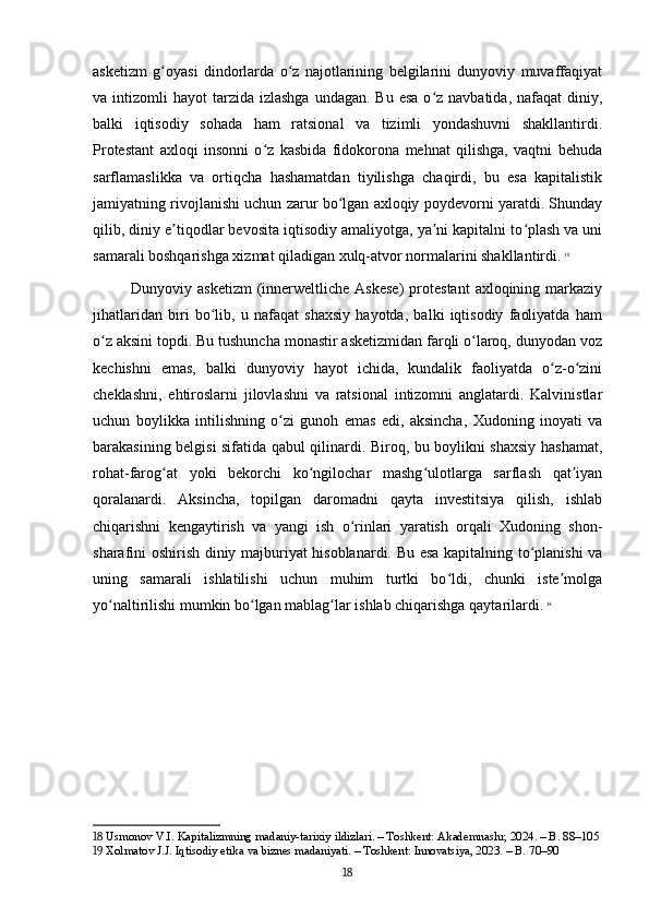 asketizm   g oyasi   dindorlarda   o z   najotlarining   belgilarini   dunyoviy   muvaffaqiyatʻ ʻ
va intizomli   hayot  tarzida  izlashga  undagan.  Bu  esa  o z navbatida,  nafaqat   diniy,	
ʻ
balki   iqtisodiy   sohada   ham   ratsional   va   tizimli   yondashuvni   shakllantirdi.
Protestant   axloqi   insonni   o z   kasbida   fidokorona   mehnat   qilishga,   vaqtni   behuda	
ʻ
sarflamaslikka   va   ortiqcha   hashamatdan   tiyilishga   chaqirdi,   bu   esa   kapitalistik
jamiyatning rivojlanishi uchun zarur bo lgan axloqiy poydevorni yaratdi. Shunday	
ʻ
qilib, diniy e tiqodlar bevosita iqtisodiy amaliyotga, ya ni kapitalni to plash va uni	
ʼ ʼ ʻ
samarali boshqarishga xizmat qiladigan xulq-atvor normalarini shakllantirdi.   18
Dunyoviy asketizm   (innerweltliche  Askese)  protestant   axloqining markaziy
jihatlaridan   biri   bo lib,   u   nafaqat   shaxsiy   hayotda,   balki   iqtisodiy   faoliyatda   ham	
ʻ
o z aksini topdi. Bu tushuncha monastir asketizmidan farqli o laroq, dunyodan voz	
ʻ ʻ
kechishni   emas,   balki   dunyoviy   hayot   ichida,   kundalik   faoliyatda   o z-o zini	
ʻ ʻ
cheklashni,   ehtiroslarni   jilovlashni   va   ratsional   intizomni   anglatardi.   Kalvinistlar
uchun   boylikka   intilishning   o zi   gunoh   emas   edi,   aksincha,   Xudoning   inoyati   va	
ʻ
barakasining belgisi sifatida qabul qilinardi. Biroq, bu boylikni shaxsiy hashamat,
rohat-farog at   yoki   bekorchi   ko ngilochar   mashg ulotlarga   sarflash   qat iyan	
ʻ ʻ ʻ ʼ
qoralanardi.   Aksincha,   topilgan   daromadni   qayta   investitsiya   qilish,   ishlab
chiqarishni   kengaytirish   va   yangi   ish   o rinlari   yaratish   orqali   Xudoning   shon-	
ʻ
sharafini oshirish diniy majburiyat hisoblanardi. Bu esa kapitalning to planishi va	
ʻ
uning   samarali   ishlatilishi   uchun   muhim   turtki   bo ldi,   chunki   iste molga	
ʻ ʼ
yo naltirilishi mumkin bo lgan mablag lar ishlab chiqarishga qaytarilardi.	
ʻ ʻ ʻ   19
18  Usmonov V.I. Kapitalizmning madaniy-tarixiy ildizlari. – Toshkent: Akademnashr, 2024. – B. 88–105
19  Xolmatov J.J. Iqtisodiy etika va biznes madaniyati. – Toshkent: Innovatsiya, 2023. – B. 70–90
18 
