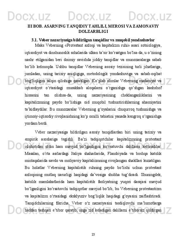 III BOB. ASARNING TANQIDIY TAHLILI, MEROSI VA ZAMONAVIY
DOLZARBLIGI
3.1. Veber nazariyasiga bildirilgan tanqidlar va muqobil yondashuvlar
Maks   Veberning   «Protestant   axloqi   va   kapitalizm   ruhi»   asari   sotsiologiya,
iqtisodiyot va dinshunoslik sohalarida ulkan ta sir ko rsatgan bo lsa-da, u o ziningʼ ʻ ʻ ʻ
nashr   etilganidan   beri   doimiy   ravishda   jiddiy   tanqidlar   va   munozaralarga   sabab
bo lib   kelmoqda.   Ushbu   tanqidlar   Veberning   asosiy   tezisining   turli   jihatlariga,	
ʻ
jumladan,   uning   tarixiy   aniqligiga,   metodologik   yondashuviga   va   sabab-oqibat
bog liqligini   talqin   qilishiga   qaratilgan.   Ko plab   olimlar   Veberning   madaniyat   va
ʻ ʻ
iqtisodiyot   o rtasidagi   murakkab   aloqalarni   o rganishga   qo shgan   kashshof	
ʻ ʻ ʻ
hissasini   tan   olishsa-da,   uning   nazariyasining   cheklanganliklarini   va
kapitalizmning   paydo   bo lishiga   oid   muqobil   tushuntirishlarning   ahamiyatini	
ʻ
ta kidlaydilar.   Bu   munozaralar   Veberning   g oyalarini   chuqurroq   tushunishga   va	
ʼ ʻ
ijtimoiy-iqtisodiy rivojlanishning ko p omilli tabiatini yanada kengroq o rganishga	
ʻ ʻ
yordam berdi.
Veber   nazariyasiga   bildirilgan   asosiy   tanqidlardan   biri   uning   tarixiy   va
empirik   asoslariga   tegishli.   Ba zi   tadqiqotchilar   kapitalizmning   protestant
ʼ
islohotidan   oldin   ham   mavjud   bo lganligini   ko rsatuvchi   dalillarni   keltiradilar.
ʻ ʻ
Masalan,   o rta   asrlardagi   Italiya   shaharlarida,   Flandriyada   va   boshqa   katolik	
ʻ
mintaqalarida savdo va moliyaviy kapitalizmning rivojlangan shakllari kuzatilgan.
Bu   holatlar   Veberning   kapitalistik   ruhning   paydo   bo lishi   uchun   protestant	
ʻ
axloqining   mutlaq   zarurligi   haqidagi   da vosiga   shubha   tug diradi.   Shuningdek,	
ʼ ʻ
katolik   mamlakatlarida   ham   kapitalistik   faoliyatning   yuqori   darajasi   mavjud
bo lganligini   ko rsatuvchi   tadqiqotlar   mavjud   bo lib,   bu   Veberning   protestantizm	
ʻ ʻ ʻ
va   kapitalizm   o rtasidagi   eksklyuziv   bog liqlik   haqidagi   g oyasini   zaiflashtiradi.	
ʻ ʻ ʻ
Tanqidchilarning   fikricha,   Veber   o z   nazariyasini   tasdiqlovchi   ma lumotlarga	
ʻ ʼ
haddan   tashqari   e tibor   qaratib,   unga   zid   keladigan   dalillarni   e tiborsiz   qoldirgan	
ʼ ʼ
23 