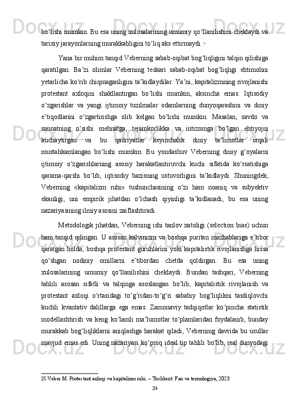 bo lishi mumkin. Bu esa uning xulosalarining umumiy qo llanilishini cheklaydi vaʻ ʻ
tarixiy jarayonlarning murakkabligini to liq aks ettirmaydi.	
ʻ   25
Yana bir muhim tanqid Veberning sabab-oqibat bog liqligini talqin qilishiga	
ʻ
qaratilgan.   Ba zi   olimlar   Veberning   teskari   sabab-oqibat   bog liqligi   ehtimolini	
ʼ ʻ
yetarlicha ko rib chiqmaganligini ta kidlaydilar. Ya ni, kapitalizmning rivojlanishi
ʻ ʼ ʼ
protestant   axloqini   shakllantirgan   bo lishi   mumkin,   aksincha   emas.   Iqtisodiy	
ʻ
o zgarishlar   va   yangi   ijtimoiy   tuzilmalar   odamlarning   dunyoqarashini   va   diniy	
ʻ
e tiqodlarini   o zgartirishga   olib   kelgan   bo lishi   mumkin.   Masalan,   savdo   va
ʼ ʻ ʻ
sanoatning   o sishi   mehnatga,   tejamkorlikka   va   intizomga   bo lgan   ehtiyojni	
ʻ ʻ
kuchaytirgan   va   bu   qadriyatlar   keyinchalik   diniy   ta limotlar   orqali	
ʼ
mustahkamlangan   bo lishi   mumkin.   Bu   yondashuv   Veberning   diniy   g oyalarni	
ʻ ʻ
ijtimoiy   o zgarishlarning   asosiy   harakatlantiruvchi   kuchi   sifatida   ko rsatishiga	
ʻ ʻ
qarama-qarshi   bo lib,   iqtisodiy   bazisning   ustuvorligini   ta kidlaydi.   Shuningdek,	
ʻ ʼ
Veberning   «kapitalizm   ruhi»   tushunchasining   o zi   ham   noaniq   va   subyektiv	
ʻ
ekanligi,   uni   empirik   jihatdan   o lchash   qiyinligi   ta kidlanadi,   bu   esa   uning	
ʻ ʼ
nazariyasining ilmiy asosini zaiflashtiradi.
Metodologik jihatdan, Veberning ishi  tanlov xatoligi (selection bias)  uchun
ham   tanqid   qilingan.  U   asosan   kalvinizm   va   boshqa   puritan   mazhablariga   e tibor	
ʼ
qaratgan holda,  boshqa  protestant   guruhlarini  yoki   kapitalistik  rivojlanishga  hissa
qo shgan   nodiniy   omillarni   e tibordan   chetda   qoldirgan.   Bu   esa   uning	
ʻ ʼ
xulosalarining   umumiy   qo llanilishini   cheklaydi.   Bundan   tashqari,   Veberning	
ʻ
tahlili   asosan   sifatli   va   talqinga   asoslangan   bo lib,   kapitalistik   rivojlanish   va	
ʻ
protestant   axloqi   o rtasidagi   to g ridan-to g ri   sababiy   bog liqlikni   tasdiqlovchi	
ʻ ʻ ʻ ʻ ʻ ʻ
kuchli   kvantativ   dalillarga   ega   emas.   Zamonaviy   tadqiqotlar   ko pincha   statistik	
ʻ
modellashtirish   va   keng   ko lamli   ma lumotlar   to plamlaridan   foydalanib,   bunday	
ʻ ʼ ʻ
murakkab   bog liqliklarni   aniqlashga   harakat   qiladi,   Veberning   davrida   bu   usullar	
ʻ
mavjud emas edi. Uning nazariyasi ko proq ideal tip tahlili bo lib, real dunyodagi	
ʻ ʻ
25  Veber M. Protestant axloqi va kapitalizm ruhi. – Toshkent: Fan va texnologiya, 2023
24 