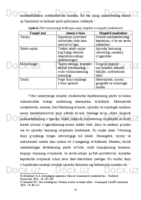 murakkabliklarni   soddalashtirishi   mumkin.   Bu   esa   uning   nazariyasining   amaliy
qo llanilishini va bashorat qilish qobiliyatini cheklaydi.ʻ   26
1-jadval.   Veber nazariyasiga bildirilgan asosiy tanqidlar va muqobil yondashuvlar
Tanqid turi Asosiy e tiroz	
ʼ Muqobil yondashuv
Tarixiy Kapitalizm protestant 
islohotidan oldin ham 
mavjud bo lgan.	
ʻ Katolik mamlakatlaridagi 
kapitalizm, o rta asr savdo	
ʻ
markazlari.
Sabab-oqibat Teskari sabab-oqibat 
bog liqligi ehtimoli 	
ʻ
(kapitalizm axloqni 
shakllantirgan). Iqtisodiy bazisning 
ustuvorligi, madaniy 
o zgarishlar.	
ʻ
Metodologik Tanlov xatoligi, kvantativ 
dalillar yetishmasligi, 
«ruh» tushunchasining 
noaniqligi. Kengroq empirik 
ma lumotlar, statistik 	
ʼ
tahlillar, institutsional 
tahlil.
Omilli Faqat diniy omillarga 
e tibor qaratish.	
ʼ Materialistik, siyosiy, 
geografik va texnologik 
omillar.
Veber   nazariyasiga   muqobil   yondashuvlar   kapitalizmning   paydo   bo lishini	
ʻ
tushuntirishda   boshqa   omillarning   ahamiyatini   ta kidlaydi.   Materialistik	
ʼ
yondashuvlar, xususan, Karl Marksning ta limoti, iqtisodiy va texnologik omillarni	
ʼ
asosiy   harakatlantiruvchi   kuch   sifatida   ko radi.   Marksga   ko ra,   ishlab   chiqarish
ʻ ʻ
munosabatlarining o zgarishi, ishlab chiqarish vositalarining rivojlanishi  va sinfiy	
ʻ
kurash   ijtimoiy   o zgarishlarning   asosini   tashkil   etadi,   diniy   va   madaniy   g oyalar	
ʻ ʻ
esa   bu   iqtisodiy   bazisning   ustqurmasi   hisoblanadi.   Bu   nuqtai   nazar   Veberning
diniy   g oyalarga   bergan   ustuvorligiga   zid   keladi.   Shuningdek,   siyosiy   va	
ʻ
institutsional   omillar   ham   muhim   rol   o ynaganligi   ta kidlanadi.   Masalan,   kuchli	
ʻ ʼ
markazlashgan   davlatlarning   paydo   bo lishi,   mulk   huquqlarining   himoyasi,	
ʻ
huquqiy   tizimning   rivojlanishi   va   savdo-sotiqni   qo llab-quvvatlovchi   siyosatlar	
ʻ
kapitalistik   rivojlanish   uchun   zarur   shart-sharoitlarni   yaratgan.   Bu   omillar   diniy
e tiqodlardan mustaqil ravishda iqtisodiy faoliyatni rag batlantirishi mumkin edi.	
ʼ ʻ   27
26  Abdullayev A.A. Sotsiologiya nazariyasi: Klassik va zamonaviy yondashuvlar. – Toshkent: 
Universitet, 2024. – B. 187–201
27  Ahmedov B.I. Din sotsiologiyasi: Nazariy asoslar va amaliy tahlil. – Samarqand: SamDU nashriyoti, 
2023. – B. 98–115
25 