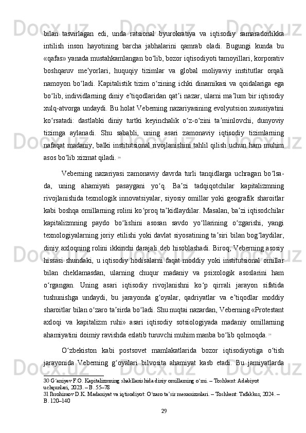 bilan   tasvirlagan   edi,   unda   ratsional   byurokratiya   va   iqtisodiy   samaradorlikka
intilish   inson   hayotining   barcha   jabhalarini   qamrab   oladi.   Bugungi   kunda   bu
«qafas» yanada mustahkamlangan bo lib, bozor iqtisodiyoti tamoyillari, korporativʻ
boshqaruv   me yorlari,   huquqiy   tizimlar   va   global   moliyaviy   institutlar   orqali	
ʼ
namoyon   bo ladi.   Kapitalistik   tizim   o zining   ichki   dinamikasi   va   qoidalariga   ega	
ʻ ʻ
bo lib, individlarning diniy e tiqodlaridan qat i  nazar, ularni ma lum bir iqtisodiy	
ʻ ʼ ʼ ʼ
xulq-atvorga undaydi. Bu holat Veberning nazariyasining evolyutsion xususiyatini
ko rsatadi:   dastlabki   diniy   turtki   keyinchalik   o z-o zini   ta minlovchi,   dunyoviy
ʻ ʻ ʻ ʼ
tizimga   aylanadi.   Shu   sababli,   uning   asari   zamonaviy   iqtisodiy   tizimlarning
nafaqat madaniy, balki institutsional  rivojlanishini tahlil qilish uchun ham muhim
asos bo lib xizmat qiladi.	
ʻ   30
Veberning   nazariyasi   zamonaviy   davrda   turli   tanqidlarga   uchragan   bo lsa-	
ʻ
da,   uning   ahamiyati   pasaygani   yo q.   Ba zi   tadqiqotchilar   kapitalizmning	
ʻ ʼ
rivojlanishida   texnologik   innovatsiyalar,   siyosiy   omillar   yoki   geografik   sharoitlar
kabi boshqa omillarning rolini ko proq ta kidlaydilar. Masalan, ba zi iqtisodchilar	
ʻ ʼ ʼ
kapitalizmning   paydo   bo lishini   asosan   savdo   yo llarining   o zgarishi,   yangi	
ʻ ʻ ʻ
texnologiyalarning joriy etilishi yoki davlat siyosatining ta siri bilan bog laydilar,	
ʼ ʻ
diniy axloqning rolini ikkinchi darajali deb hisoblashadi. Biroq, Veberning asosiy
hissasi   shundaki,   u   iqtisodiy   hodisalarni   faqat   moddiy   yoki   institutsional   omillar
bilan   cheklamasdan,   ularning   chuqur   madaniy   va   psixologik   asoslarini   ham
o rgangan.   Uning   asari   iqtisodiy   rivojlanishni   ko p   qirrali   jarayon   sifatida	
ʻ ʻ
tushunishga   undaydi,   bu   jarayonda   g oyalar,   qadriyatlar   va   e tiqodlar   moddiy	
ʻ ʼ
sharoitlar bilan o zaro ta sirda bo ladi. Shu nuqtai nazardan, Veberning «Protestant	
ʻ ʼ ʻ
axloqi   va   kapitalizm   ruhi»   asari   iqtisodiy   sotsiologiyada   madaniy   omillarning
ahamiyatini doimiy ravishda eslatib turuvchi muhim manba bo lib qolmoqda.	
ʻ   31
O zbekiston   kabi   postsovet   mamlakatlarida   bozor   iqtisodiyotiga   o tish	
ʻ ʻ
jarayonida   Veberning   g oyalari   bilvosita   ahamiyat   kasb   etadi.   Bu   jamiyatlarda	
ʻ
30  G aniyev F.O. Kapitalizmning shakllanishida diniy omillarning o rni. – Toshkent: Adabiyot 	
ʻ ʻ
uchqunlari, 2023. – B. 55–78
31  Ibrohimov D.K. Madaniyat va iqtisodiyot: O zaro ta sir mexanizmlari. – Toshkent: Tafakkur, 2024. – 	
ʻ ʼ
B. 120–140
29 