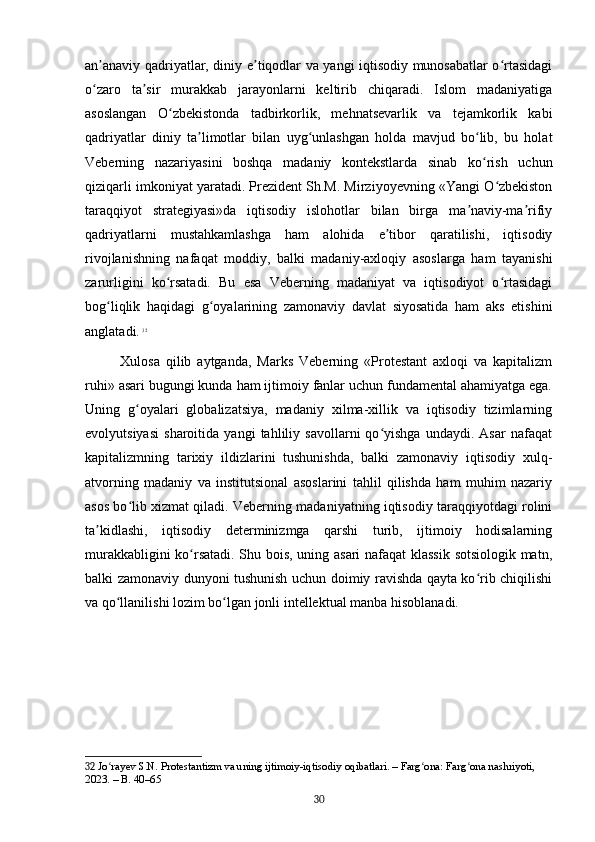 an anaviy qadriyatlar, diniy e tiqodlar va yangi iqtisodiy munosabatlar o rtasidagiʼ ʼ ʻ
o zaro   ta sir   murakkab   jarayonlarni   keltirib   chiqaradi.   Islom   madaniyatiga
ʻ ʼ
asoslangan   O zbekistonda   tadbirkorlik,   mehnatsevarlik   va   tejamkorlik   kabi	
ʻ
qadriyatlar   diniy   ta limotlar   bilan   uyg unlashgan   holda   mavjud   bo lib,   bu   holat	
ʼ ʻ ʻ
Veberning   nazariyasini   boshqa   madaniy   kontekstlarda   sinab   ko rish   uchun	
ʻ
qiziqarli imkoniyat yaratadi. Prezident Sh.M. Mirziyoyevning «Yangi O zbekiston	
ʻ
taraqqiyot   strategiyasi»da   iqtisodiy   islohotlar   bilan   birga   ma naviy-ma rifiy	
ʼ ʼ
qadriyatlarni   mustahkamlashga   ham   alohida   e tibor   qaratilishi,   iqtisodiy	
ʼ
rivojlanishning   nafaqat   moddiy,   balki   madaniy-axloqiy   asoslarga   ham   tayanishi
zarurligini   ko rsatadi.   Bu   esa   Veberning   madaniyat   va   iqtisodiyot   o rtasidagi	
ʻ ʻ
bog liqlik   haqidagi   g oyalarining   zamonaviy   davlat   siyosatida   ham   aks   etishini	
ʻ ʻ
anglatadi.   32
Xulosa   qilib   aytganda,   Marks   Veberning   «Protestant   axloqi   va   kapitalizm
ruhi» asari bugungi kunda ham ijtimoiy fanlar uchun fundamental ahamiyatga ega.
Uning   g oyalari   globalizatsiya,   madaniy   xilma-xillik   va   iqtisodiy   tizimlarning	
ʻ
evolyutsiyasi   sharoitida   yangi   tahliliy   savollarni   qo yishga   undaydi.   Asar   nafaqat	
ʻ
kapitalizmning   tarixiy   ildizlarini   tushunishda,   balki   zamonaviy   iqtisodiy   xulq-
atvorning   madaniy   va   institutsional   asoslarini   tahlil   qilishda   ham   muhim   nazariy
asos bo lib xizmat qiladi. Veberning madaniyatning iqtisodiy taraqqiyotdagi rolini	
ʻ
ta kidlashi,   iqtisodiy   determinizmga   qarshi   turib,   ijtimoiy   hodisalarning	
ʼ
murakkabligini ko rsatadi. Shu bois, uning asari  nafaqat  klassik sotsiologik matn,	
ʻ
balki zamonaviy dunyoni tushunish uchun doimiy ravishda qayta ko rib chiqilishi	
ʻ
va qo llanilishi lozim bo lgan jonli intellektual manba hisoblanadi.	
ʻ ʻ
32  Jo rayev S.N. Protestantizm va uning ijtimoiy-iqtisodiy oqibatlari. – Farg ona: Farg ona nashriyoti, 
ʻ ʻ ʻ
2023. – B. 40–65
30 