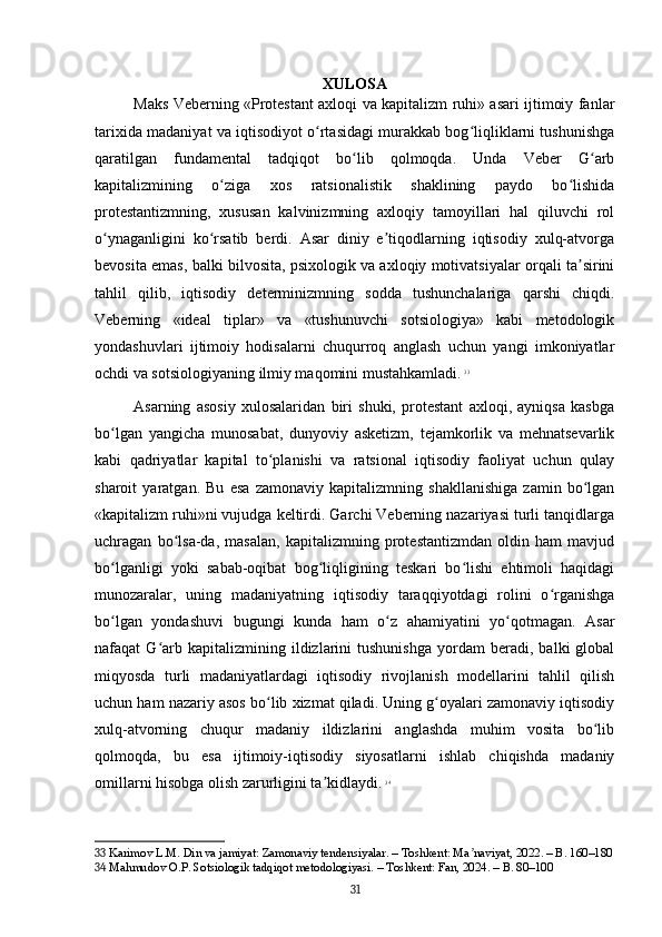 XULOSA
Maks Veberning «Protestant axloqi va kapitalizm ruhi» asari ijtimoiy fanlar
tarixida madaniyat va iqtisodiyot o rtasidagi murakkab bog liqliklarni tushunishgaʻ ʻ
qaratilgan   fundamental   tadqiqot   bo lib   qolmoqda.   Unda   Veber   G arb	
ʻ ʻ
kapitalizmining   o ziga   xos   ratsionalistik   shaklining   paydo   bo lishida	
ʻ ʻ
protestantizmning,   xususan   kalvinizmning   axloqiy   tamoyillari   hal   qiluvchi   rol
o ynaganligini   ko rsatib   berdi.   Asar   diniy   e tiqodlarning   iqtisodiy   xulq-atvorga	
ʻ ʻ ʼ
bevosita emas, balki bilvosita, psixologik va axloqiy motivatsiyalar orqali ta sirini	
ʼ
tahlil   qilib,   iqtisodiy   determinizmning   sodda   tushunchalariga   qarshi   chiqdi.
Veberning   «ideal   tiplar»   va   «tushunuvchi   sotsiologiya»   kabi   metodologik
yondashuvlari   ijtimoiy   hodisalarni   chuqurroq   anglash   uchun   yangi   imkoniyatlar
ochdi va sotsiologiyaning ilmiy maqomini mustahkamladi.   33
Asarning   asosiy   xulosalaridan   biri   shuki,   protestant   axloqi,   ayniqsa   kasbga
bo lgan   yangicha   munosabat,   dunyoviy   asketizm,   tejamkorlik   va   mehnatsevarlik	
ʻ
kabi   qadriyatlar   kapital   to planishi   va   ratsional   iqtisodiy   faoliyat   uchun   qulay	
ʻ
sharoit   yaratgan.   Bu   esa   zamonaviy   kapitalizmning   shakllanishiga   zamin   bo lgan	
ʻ
«kapitalizm ruhi»ni vujudga keltirdi. Garchi Veberning nazariyasi turli tanqidlarga
uchragan   bo lsa-da,   masalan,   kapitalizmning   protestantizmdan   oldin   ham   mavjud	
ʻ
bo lganligi   yoki   sabab-oqibat   bog liqligining   teskari   bo lishi   ehtimoli   haqidagi	
ʻ ʻ ʻ
munozaralar,   uning   madaniyatning   iqtisodiy   taraqqiyotdagi   rolini   o rganishga	
ʻ
bo lgan   yondashuvi   bugungi   kunda   ham   o z   ahamiyatini   yo qotmagan.   Asar	
ʻ ʻ ʻ
nafaqat   G arb  kapitalizmining   ildizlarini   tushunishga   yordam   beradi,   balki   global	
ʻ
miqyosda   turli   madaniyatlardagi   iqtisodiy   rivojlanish   modellarini   tahlil   qilish
uchun ham nazariy asos bo lib xizmat qiladi. Uning g oyalari zamonaviy iqtisodiy	
ʻ ʻ
xulq-atvorning   chuqur   madaniy   ildizlarini   anglashda   muhim   vosita   bo lib	
ʻ
qolmoqda,   bu   esa   ijtimoiy-iqtisodiy   siyosatlarni   ishlab   chiqishda   madaniy
omillarni hisobga olish zarurligini ta kidlaydi.	
ʼ   34
33  Karimov L.M. Din va jamiyat: Zamonaviy tendensiyalar. – Toshkent: Ma naviyat, 2022. – B. 160–180	
ʼ
34  Mahmudov O.P. Sotsiologik tadqiqot metodologiyasi. – Toshkent: Fan, 2024. – B. 80–100
31 