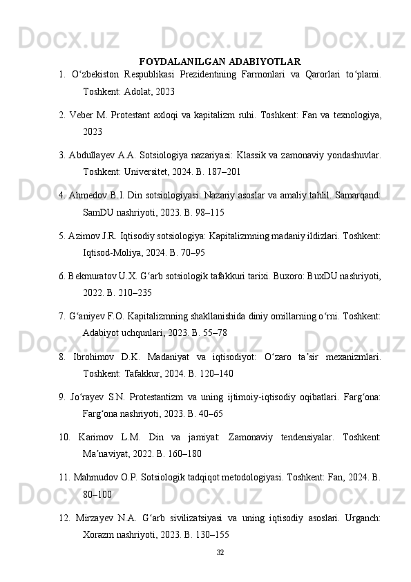FOYDALANILGAN ADABIYOTLAR
1.   O zbekiston   Respublikasi   Prezidentining   Farmonlari   va   Qarorlari   to plami.ʻ ʻ
Toshkent: Adolat, 2023
2.   Veber   M.   Protestant   axloqi   va   kapitalizm   ruhi.   Toshkent:   Fan   va   texnologiya,
2023
3. Abdullayev A.A. Sotsiologiya nazariyasi:  Klassik va zamonaviy yondashuvlar.
Toshkent: Universitet, 2024. B. 187–201
4. Ahmedov B.I. Din sotsiologiyasi: Nazariy asoslar va amaliy tahlil. Samarqand:
SamDU nashriyoti, 2023. B. 98–115
5. Azimov J.R. Iqtisodiy sotsiologiya: Kapitalizmning madaniy ildizlari. Toshkent:
Iqtisod-Moliya, 2024. B. 70–95
6. Bekmuratov U.X. G arb sotsiologik tafakkuri tarixi. Buxoro: BuxDU nashriyoti,	
ʻ
2022. B. 210–235
7. G aniyev F.O. Kapitalizmning shakllanishida diniy omillarning o rni. Toshkent:	
ʻ ʻ
Adabiyot uchqunlari, 2023. B. 55–78
8.   Ibrohimov   D.K.   Madaniyat   va   iqtisodiyot:   O zaro   ta sir   mexanizmlari.	
ʻ ʼ
Toshkent: Tafakkur, 2024. B. 120–140
9.   Jo rayev   S.N.   Protestantizm   va   uning   ijtimoiy-iqtisodiy   oqibatlari.   Farg ona:	
ʻ ʻ
Farg ona nashriyoti, 2023. B. 40–65	
ʻ
10.   Karimov   L.M.   Din   va   jamiyat:   Zamonaviy   tendensiyalar.   Toshkent:
Ma naviyat, 2022. B. 160–180
ʼ
11. Mahmudov O.P. Sotsiologik tadqiqot metodologiyasi. Toshkent: Fan, 2024. B.
80–100
12.   Mirzayev   N.A.   G arb   sivilizatsiyasi   va   uning   iqtisodiy   asoslari.   Urganch:	
ʻ
Xorazm nashriyoti, 2023. B. 130–155
32 