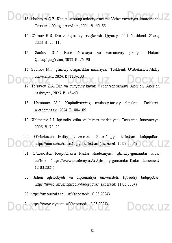 13. Norboyev Q.E. Kapitalizmning axloqiy asoslari: Veber nazariyasi kontekstida.
Toshkent: Yangi asr avlodi, 2024. B. 60–85
14.   Olimov   R.S.   Din   va   iqtisodiy   rivojlanish:   Qiyosiy   tahlil.   Toshkent:   Sharq,
2023. B. 90–110
15.   Saidov   G.T.   Ratsionalizatsiya   va   zamonaviy   jamiyat.   Nukus:
Qoraqalpog iston, 2022. B. 75–90ʻ
16.   Sobirov   M.F.   Ijtimoiy   o zgarishlar   nazariyasi.   Toshkent:   O zbekiston   Milliy	
ʻ ʻ
universiteti, 2024. B. 110–130
17.   To rayev   Z.A.   Din   va   dunyoviy   hayot:   Veber   yondashuvi.   Andijon:   Andijon	
ʻ
nashriyoti, 2023. B. 45–60
18.   Usmonov   V.I.   Kapitalizmning   madaniy-tarixiy   ildizlari.   Toshkent:
Akademnashr, 2024. B. 88–105
19.   Xolmatov   J.J.   Iqtisodiy   etika   va   biznes   madaniyati.   Toshkent:   Innovatsiya,
2023. B. 70–90
20.   O zbekiston   Milliy   universiteti.   Sotsiologiya   kafedrasi   tadqiqotlari.
ʻ
https://nuu.uz/uz/sotsiologiya-kafedrasi (accessed: 10.03.2024)
21.   O zbekiston   Respublikasi   Fanlar   akademiyasi.   Ijtimoiy-gumanitar   fanlar
ʻ
bo limi.   https://www.academy.uz/uz/ijtimoiy-gumanitar-fanlar   (accessed:	
ʻ
12.03.2024)
22.   Jahon   iqtisodiyoti   va   diplomatiya   universiteti.   Iqtisodiy   tadqiqotlar.
https://uwed.uz/uz/iqtisodiy-tadqiqotlar (accessed: 11.03.2024)
23. https://uzjournals.edu.uz/ (accessed: 10.03.2024)
24. https://www.ziyonet.uz/ (accessed: 12.03.2024)
33 