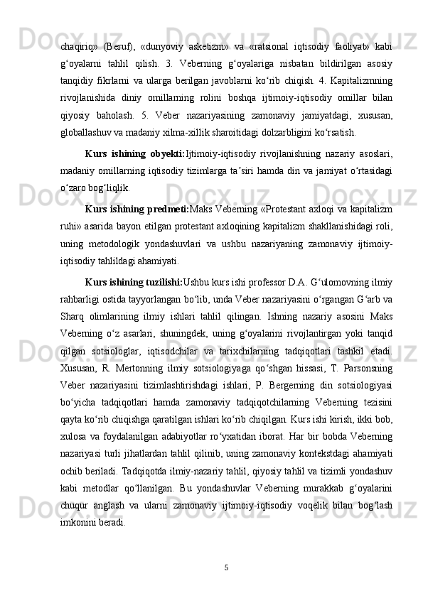 chaqiriq»   (Beruf),   «dunyoviy   asketizm»   va   «ratsional   iqtisodiy   faoliyat»   kabi
g oyalarni   tahlil   qilish.   3.   Veberning   g oyalariga   nisbatan   bildirilgan   asosiyʻ ʻ
tanqidiy   fikrlarni   va   ularga   berilgan   javoblarni   ko rib   chiqish.   4.   Kapitalizmning	
ʻ
rivojlanishida   diniy   omillarning   rolini   boshqa   ijtimoiy-iqtisodiy   omillar   bilan
qiyosiy   baholash.   5.   Veber   nazariyasining   zamonaviy   jamiyatdagi,   xususan,
globallashuv va madaniy xilma-xillik sharoitidagi dolzarbligini ko rsatish.	
ʻ
Kurs   ishining   obyekti: Ijtimoiy-iqtisodiy   rivojlanishning   nazariy   asoslari,
madaniy  omillarning  iqtisodiy   tizimlarga   ta siri   hamda   din  va   jamiyat   o rtasidagi	
ʼ ʻ
o zaro bog liqlik.	
ʻ ʻ
Kurs  ishining  predmeti: Maks   Veberning  «Protestant   axloqi   va  kapitalizm
ruhi» asarida bayon etilgan protestant axloqining kapitalizm shakllanishidagi  roli,
uning   metodologik   yondashuvlari   va   ushbu   nazariyaning   zamonaviy   ijtimoiy-
iqtisodiy tahlildagi ahamiyati.
Kurs ishining tuzilishi: Ushbu kurs ishi professor D.A. G ulomovning ilmiy	
ʻ
rahbarligi ostida tayyorlangan bo lib, unda Veber nazariyasini o rgangan G arb va	
ʻ ʻ ʻ
Sharq   olimlarining   ilmiy   ishlari   tahlil   qilingan.   Ishning   nazariy   asosini   Maks
Veberning   o z   asarlari,   shuningdek,   uning   g oyalarini   rivojlantirgan   yoki   tanqid	
ʻ ʻ
qilgan   sotsiologlar,   iqtisodchilar   va   tarixchilarning   tadqiqotlari   tashkil   etadi.
Xususan,   R.   Mertonning   ilmiy   sotsiologiyaga   qo shgan   hissasi,   T.   Parsonsning	
ʻ
Veber   nazariyasini   tizimlashtirishdagi   ishlari,   P.   Bergerning   din   sotsiologiyasi
bo yicha   tadqiqotlari   hamda   zamonaviy   tadqiqotchilarning   Veberning   tezisini	
ʻ
qayta ko rib chiqishga qaratilgan ishlari ko rib chiqilgan. Kurs ishi kirish, ikki bob,	
ʻ ʻ
xulosa   va   foydalanilgan   adabiyotlar   ro yxatidan   iborat.   Har   bir   bobda   Veberning	
ʻ
nazariyasi  turli  jihatlardan tahlil qilinib, uning zamonaviy kontekstdagi  ahamiyati
ochib beriladi. Tadqiqotda ilmiy-nazariy tahlil, qiyosiy tahlil va tizimli yondashuv
kabi   metodlar   qo llanilgan.   Bu   yondashuvlar   Veberning   murakkab   g oyalarini	
ʻ ʻ
chuqur   anglash   va   ularni   zamonaviy   ijtimoiy-iqtisodiy   voqelik   bilan   bog lash	
ʻ
imkonini beradi.
5 