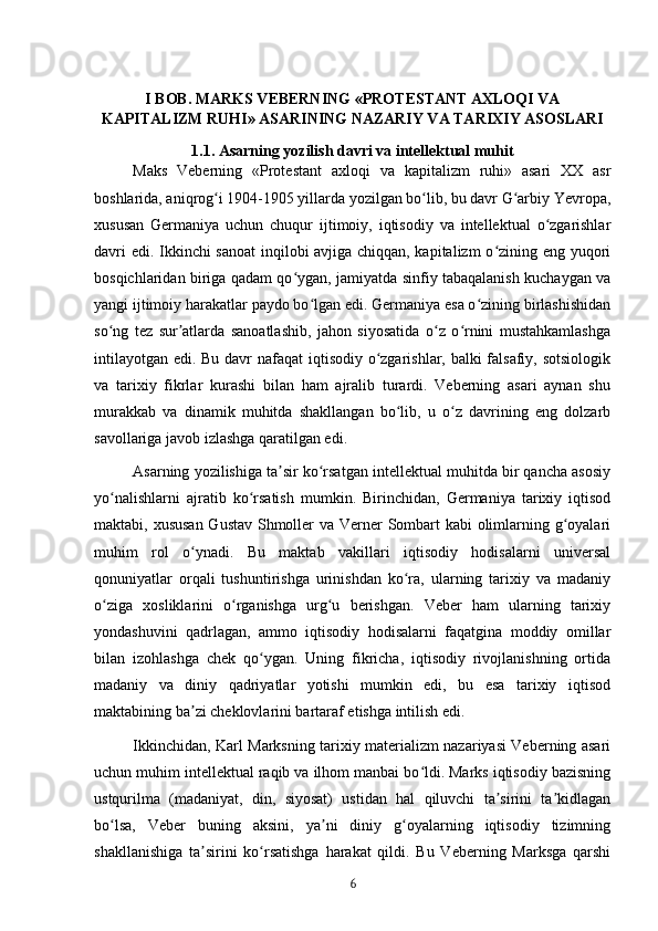 I BOB. MARKS VEBERNING «PROTESTANT AXLOQI VA
KAPITALIZM RUHI» ASARINING NAZARIY VA TARIXIY ASOSLARI
1.1. Asarning yozilish davri va intellektual muhit
Maks   Veberning   «Protestant   axloqi   va   kapitalizm   ruhi»   asari   XX   asr
boshlarida, aniqrog i 1904-1905 yillarda yozilgan bo lib, bu davr G arbiy Yevropa,ʻ ʻ ʻ
xususan   Germaniya   uchun   chuqur   ijtimoiy,   iqtisodiy   va   intellektual   o zgarishlar	
ʻ
davri edi. Ikkinchi sanoat inqilobi avjiga chiqqan, kapitalizm  o zining eng yuqori	
ʻ
bosqichlaridan biriga qadam qo ygan, jamiyatda sinfiy tabaqalanish kuchaygan va	
ʻ
yangi ijtimoiy harakatlar paydo bo lgan edi. Germaniya esa o zining birlashishidan	
ʻ ʻ
so ng   tez   sur atlarda   sanoatlashib,   jahon   siyosatida   o z   o rnini   mustahkamlashga	
ʻ ʼ ʻ ʻ
intilayotgan edi. Bu davr nafaqat iqtisodiy o zgarishlar, balki falsafiy, sotsiologik	
ʻ
va   tarixiy   fikrlar   kurashi   bilan   ham   ajralib   turardi.   Veberning   asari   aynan   shu
murakkab   va   dinamik   muhitda   shakllangan   bo lib,   u   o z   davrining   eng   dolzarb	
ʻ ʻ
savollariga javob izlashga qaratilgan edi.
Asarning yozilishiga ta sir ko rsatgan intellektual muhitda bir qancha asosiy	
ʼ ʻ
yo nalishlarni   ajratib   ko rsatish   mumkin.   Birinchidan,   Germaniya   tarixiy   iqtisod	
ʻ ʻ
maktabi, xususan  Gustav Shmoller  va Verner Sombart  kabi  olimlarning g oyalari	
ʻ
muhim   rol   o ynadi.   Bu   maktab   vakillari   iqtisodiy   hodisalarni   universal	
ʻ
qonuniyatlar   orqali   tushuntirishga   urinishdan   ko ra,   ularning   tarixiy   va   madaniy	
ʻ
o ziga   xosliklarini   o rganishga   urg u   berishgan.   Veber   ham   ularning   tarixiy	
ʻ ʻ ʻ
yondashuvini   qadrlagan,   ammo   iqtisodiy   hodisalarni   faqatgina   moddiy   omillar
bilan   izohlashga   chek   qo ygan.   Uning   fikricha,   iqtisodiy   rivojlanishning   ortida	
ʻ
madaniy   va   diniy   qadriyatlar   yotishi   mumkin   edi,   bu   esa   tarixiy   iqtisod
maktabining ba zi cheklovlarini bartaraf etishga intilish edi.	
ʼ
Ikkinchidan, Karl Marksning tarixiy materializm nazariyasi Veberning asari
uchun muhim intellektual raqib va ilhom manbai bo ldi. Marks iqtisodiy bazisning	
ʻ
ustqurilma   (madaniyat,   din,   siyosat)   ustidan   hal   qiluvchi   ta sirini   ta kidlagan	
ʼ ʼ
bo lsa,   Veber   buning   aksini,   ya ni   diniy   g oyalarning   iqtisodiy   tizimning	
ʻ ʼ ʻ
shakllanishiga   ta sirini   ko rsatishga   harakat   qildi.   Bu   Veberning   Marksga   qarshi	
ʼ ʻ
6 