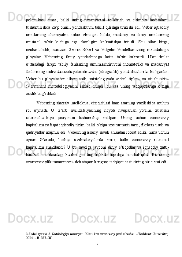 polemikasi   emas,   balki   uning   nazariyasini   to ldirish   va   ijtimoiy   hodisalarniʻ
tushuntirishda ko p omilli yondashuvni taklif qilishga urinishi edi. Veber iqtisodiy	
ʻ
omillarning   ahamiyatini   inkor   etmagan   holda,   madaniy   va   diniy   omillarning
mustaqil   ta sir   kuchiga   ega   ekanligini   ko rsatishga   intildi.   Shu   bilan   birga,	
ʼ ʻ
neokantchilik,   xususan   Genrix   Rikert   va   Vilgelm   Vindelbandning   metodologik
g oyalari   Veberning   ilmiy   yondashuviga   katta   ta sir   ko rsatdi.   Ular   fanlar	
ʻ ʼ ʻ
o rtasidagi   farqni   tabiiy   fanlarning   umumlashtiruvchi   (nomotetik)   va   madaniyat
ʻ
fanlarining   individualizatsiyalashtiruvchi   (idiografik)   yondashuvlarida   ko rganlar.	
ʻ
Veber   bu   g oyalardan   ilhomlanib,   sotsiologiyada   «ideal   tiplar»   va   «tushunish»	
ʻ
(Verstehen)   metodologiyasini   ishlab   chiqdi,   bu   esa   uning   tadqiqotlariga   o ziga	
ʻ
xoslik bag ishladi.	
ʻ   3
Veberning shaxsiy intellektual qiziqishlari ham asarning yozilishida muhim
rol   o ynadi.   U   G arb   sivilizatsiyasining   noyob   rivojlanish   yo lini,   xususan	
ʻ ʻ ʻ
ratsionalizatsiya   jarayonini   tushunishga   intilgan.   Uning   uchun   zamonaviy
kapitalizm nafaqat iqtisodiy tizim, balki o ziga xos turmush tarzi, fikrlash usuli va	
ʻ
qadriyatlar majmui edi. Veberning asosiy savoli shundan iborat ediki, nima uchun
aynan   G arbda,   boshqa   sivilizatsiyalarda   emas,   balki   zamonaviy   ratsional	
ʻ
kapitalizm   shakllandi?   U   bu   savolga   javobni   diniy   e tiqodlar   va   iqtisodiy   xatti-	
ʼ
harakatlar   o rtasidagi   kutilmagan   bog liqlikda   topishga   harakat   qildi.   Bu   uning	
ʻ ʻ
«zamonaviylik muammosi» deb atagan kengroq tadqiqot dasturining bir qismi edi.
3  Abdullayev A.A. Sotsiologiya nazariyasi: Klassik va zamonaviy yondashuvlar. – Toshkent: Universitet,
2024. – B. 187–201
7 