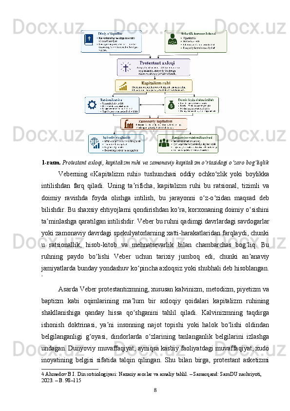 1-rasm.   Protestant axloqi, kapitalizm ruhi va zamonaviy kapitalizm o rtasidagi o zaro bog liqlikʻ ʻ ʻ
Veberning   «Kapitalizm   ruhi»   tushunchasi   oddiy   ochko zlik   yoki   boylikka	
ʻ
intilishdan   farq   qiladi.   Uning   ta rificha,   kapitalizm   ruhi   bu   ratsional,   tizimli   va	
ʼ
doimiy   ravishda   foyda   olishga   intilish,   bu   jarayonni   o z-o zidan   maqsad   deb	
ʻ ʻ
bilishdir. Bu shaxsiy ehtiyojlarni qondirishdan ko ra, korxonaning doimiy o sishini	
ʻ ʻ
ta minlashga qaratilgan intilishdir. Veber bu ruhni qadimgi davrlardagi savdogarlar	
ʼ
yoki zamonaviy davrdagi spekulyatorlarning xatti-harakatlaridan farqlaydi, chunki
u   ratsionallik,   hisob-kitob   va   mehnatsevarlik   bilan   chambarchas   bog liq.   Bu	
ʻ
ruhning   paydo   bo lishi   Veber   uchun   tarixiy   jumboq   edi,   chunki   an anaviy	
ʻ ʼ
jamiyatlarda bunday yondashuv ko pincha axloqsiz yoki shubhali deb hisoblangan.	
ʻ
4
Asarda Veber protestantizmning, xususan kalvinizm, metodizm, piyetizm va
baptizm   kabi   oqimlarining   ma lum   bir   axloqiy   qoidalari   kapitalizm   ruhining	
ʼ
shakllanishiga   qanday   hissa   qo shganini   tahlil   qiladi.   Kalvinizmning   taqdirga
ʻ
ishonish   doktrinasi,   ya ni   insonning   najot   topishi   yoki   halok   bo lishi   oldindan	
ʼ ʻ
belgilanganligi   g oyasi,   dindorlarda   o zlarining   tanlanganlik   belgilarini   izlashga	
ʻ ʻ
undagan. Dunyoviy muvaffaqiyat, ayniqsa kasbiy faoliyatdagi muvaffaqiyat, xudo
inoyatining   belgisi   sifatida   talqin   qilingan.   Shu   bilan   birga,   protestant   asketizmi
4  Ahmedov B.I. Din sotsiologiyasi: Nazariy asoslar va amaliy tahlil. – Samarqand: SamDU nashriyoti, 
2023. – B. 98–115
8 