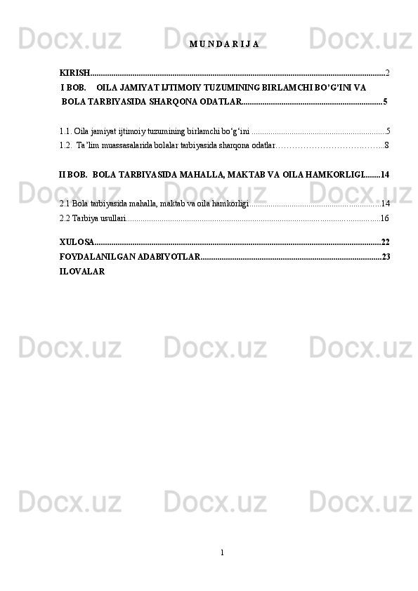 1M   U   N   D   A   R   I   J   A
KIRISH ........................................................................................................................................... . 2
  I  BOB. OILA JAMIYAT IJTIMOIY TUZUMINING BIRLAMCHI BO’G’INI VA 
BOLA TARBIYASIDA SHARQONA ODATLAR................................................................... 5
1.1. Oila jamiyat ijtimoiy tuzumining birlamchi bo‘g‘ini   ................................................................ 5
1.2.  Ta’lim muassasalarida bolalar tarbiyasida sharqona odatlar ………………………….……... 8
 II BOB. BOLA TARBIYASIDA MAHALLA, MAKTAB VA OILA HAMKORLIGI........14
2.1 Bola tarbiyasida mahalla, maktab va oila hamkorligi ........................................................... ...14
2.2 Tarbiya usullari ...................................................................................................................... ..16
XULOSA ................................................................................................................................. .......22
FOYDALANILGAN   ADABIYOTLAR ..................................................................................... .23
ILOVALAR 