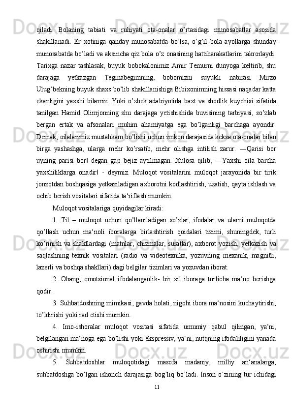 11qiladi.   Bolaning   tabiati   va   ruhiyati   ota-onalar   o’rtasidagi   munosabatlar   asosida
shakillanadi.   Er   xotiniga   qanday   munosabatda   bo’lsa,   o’g’il   bola   ayollarga   shunday
munosabatda bo’ladi va aksincha qiz bola o’z onasining hattiharakatlarini takrorlaydi.
Tarixga   nazar   tashlasak,   buyuk   bobokalonimiz   Amir   Tеmurni   dunyoga   kеltirib,   shu
darajaga   yеtkazgan   Tеginabеgimning,   bobomizni   suyukli   nabirasi   Mirzo
Ulug’bеkning buyuk shaxs bo’lib shakillanishiga Bibixonimning hissasi naqadar katta
ekanligini   yaxshi   bilamiz.   Yoki   o’zbеk   adabiyotida   baxt   va   shodlik   kuychisi   sifatida
tanilgan   Hamid   Olimjonning   shu   darajaga   yеtishishida   buvisining   tarbiyasi,   so’zlab
bеrgan   ertak   va   afsonalari   muhim   ahamiyatga   ega   bo’lganligi   barchaga   ayondir.
Dеmak, oilalarimiz mustahkam bo’lishi uchun imkon darajasida kеksa ota-onalar bilan
birga   yashashga,   ularga   mеhr   ko’rsatib,   mеhr   olishga   intilish   zarur.   ―Qarisi   bor
uyning   parisi   bor   dеgan   gap   bеjiz   aytilmagan.   Xulosa   qilib,   ―Yaxshi   oila   barcha‖
yaxshiliklarga   onadir   -   dеymiz.   Muloqot   vositalarini   muloqot   jarayonida   bir   tirik	
‖
jonzotdan boshqasiga yetkaziladigan axborotni kodlashtirish, uzatish, qayta ishlash va
ochib berish vositalari sifatida ta‘riflash mumkin.
Muloqot vositalariga quyidagilar kiradi: 
1.   Til   –   muloqot   uchun   qo’llaniladigan   so’zlar,   ifodalar   va   ularni   muloqotda
qo’llash   uchun   ma‘noli   iboralarga   birlashtirish   qoidalari   tizimi,   shuningdek,   turli
ko’rinish   va   shakllardagi   (matnlar,   chizmalar,   suratlar),   axborot   yozish,   yetkazish   va
saqlashning   texnik   vositalari   (radio   va   videotexnika,   yozuvning   mexanik,   magnitli,
lazerli va boshqa shakllari) dagi belgilar tizimlari va yozuvdan iborat. 
2.   Ohang,   emotsional   ifodalanganlik-   bir   xil   iboraga   turlicha   ma‘no   berishga
qodir. 
3. Suhbatdoshning mimikasi, gavda holati, nigohi ibora ma‘nosini kuchaytirishi,
to’ldirishi yoki rad etishi mumkin. 
4.   Imo-ishoralar   muloqot   vositasi   sifatida   umumiy   qabul   qilingan,   ya‘ni,
belgilangan ma‘noga ega bo’lishi yoki ekspressiv, ya‘ni, nutqning ifodaliligini yanada
oshirishi mumkin. 
5.   Suhbatdoshlar   muloqotidagi   masofa   madaniy,   milliy   an‘analarga,
suhbatdoshga   bo’lgan   ishonch   darajasiga   bog’liq   bo’ladi.   Inson   o’zining   tur   ichidagi 