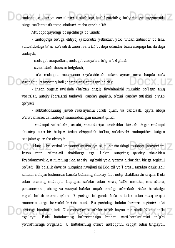 12muloqot usullari va vositalarini tanlashdagi kashfiyotchiligi bo’yicha yer sayyorasida
bizga ma‘lum tirik mavjudotlarni ancha quvib o’tdi. 
Muloqot quyidagi bosqichlarga bo’linadi: 
-   muloqotga   bo’lga   ehtiyoj   (axborotni   yetkazish   yoki   undan   xabardor   bo’lish,
suhbatdoshga ta‘sir ko’rsatish zarur, va h.k.) boshqa odamlar bilan aloqaga kirishishga
undaydi;
- muloqot maqsadlari, muloqot vaziyatini to’g’ri belgilash; 
- suhbatdosh shaxsini belgilash; 
-   o’z   muloqoti   mazmunini   rejalashtirish,   odam   aynan   nima   haqida   so’z
yuritishini tasavvur qiladi (odatda anglanmagan holda);
-   inson   ongsiz   ravishda   (ba‘zan   ongli)   foydalanishi   mumkin   bo’lgan   aniq
vositalar,   nutqiy   iboralarni   tanlaydi,   qanday   gapirib,   o’zini   qanday   tutishini   o’ylab
qo’yadi; 
-   suhbatdoshning   javob   reaksiyasini   idrok   qilish   va   baholash,   qayta   aloqa
o’rnatish asosida muloqot samaradorligini nazorat qilish; 
-   muloqot   yo’nalishi,   uslubi,   metodlariga   tuzatishlar   kiritish.   Agar   muloqot
aktining   biror-bir   halqasi   izdan   chiqqudek   bo’lsa,   so’zlovchi   muloqotdan   kutgan
natijalariga erisha olmaydi.
  Nutq   –  bu   verbal   kommunikatsiya,   ya‘ni,  til   vositasidagi   muloqot   jarayonidir.
Inson   nutqi   xilma-xil   shakllarga   ega.   Lekin   nutqning   qanday   shaklidan
foydalanmaylik, u nutqning ikki asosiy:  og‘zaki yoki yozma turlaridan biriga tegishli
bo’ladi. Ilk bolalik davrida nutqning rivojlanishi ikki xil yo’l orqali amalga oshiriladi:
kattalar nutqini tushunishi hamda bolaning shaxsiy faol nutqi shakllanishi orqali. Bola
bilan   onaning   muloqoti   faqatgina   so’zlar   bilan   emas,   balki   mimika,   imo-ishora,
pantomimika,   ohang   va   vaziyat   kabilar   orqali   amalga   oshiriladi.   Bular   harakatga
signal   bo’lib   xizmat   qiladi.   3   yoshga   to’lganda   bola   kattalar   bilan   nutq   orqali
munosabatlarga   be-malol   kirisha   oladi.   Bu   yoshdagi   bolalar   hamma   kiyimini   o’zi
kiyishga harakat qiladi. O’z ehtiyojlarini so’zlar orqali bayon qila oladi. Nutqni to’la
egallaydi.   Bola   kattalarning   ko’rsatmasiga   binoan   xatti-harakatlarini   to’g’ri
yo’naltirishga   o’rganadi.   U   kattalarning   o’zaro   muloqotini   diqqat   bilan   tinglaydi,