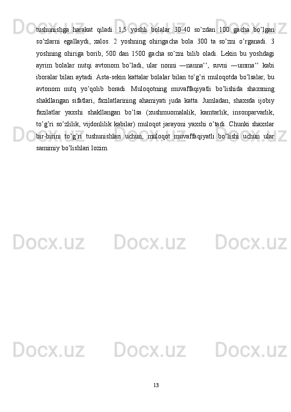 13tushunishga   harakat   qiladi.   1,5   yoshli   bolalar   30-40   so’zdan   100   gacha   bo’lgan
so’zlarni   egallaydi,   xalos.   2   yoshning   ohirigacha   bola   300   ta   so’zni   o’rganadi.   3
yoshning   ohiriga   borib,   500   dan   1500   gacha   so’zni   bilib   oladi.   Lekin   bu   yoshdagi
ayrim   bolalar   nutqi   avtonom   bo’ladi,   ular   nonni   ―nanna‘‘,   suvni   ―umma‘‘   kabi
iboralar bilan aytadi. Asta-sekin kattalar bolalar bilan to’g’ri muloqotda bo’lsalar, bu
avtonom   nutq   yo’qolib   boradi.   Muloqotning   muvaffaqiyatli   bo’lishida   shaxsning
shakllangan   sifatlari,   fazilatlarining   ahamiyati   juda   katta.   Jumladan,   shaxsda   ijobiy
fazilatlar   yaxshi   shakllangan   bo’lsa   (xushmuomalalik,   kamtarlik,   insonparvarlik,
to’g’ri   so’zlilik,   vijdonlilik   kabilar)   muloqot   jarayoni   yaxshi   o’tadi.   Chunki   shaxslar
bir-birini   to’g’ri   tushunishlari   uchun,   muloqot   muvaffaqiyatli   bo’lishi   uchun   ular
samimiy bo’lishlari lozim. 